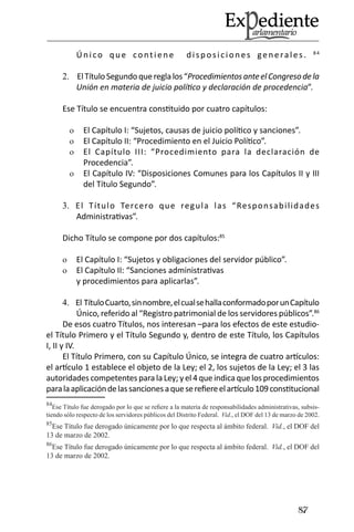87 
Único que contiene disposiciones generales. 84 
El Título Segundo que regla los “2. Procedimientos ante el Congreso de la Unión en materia de juicio político y declaración de procedencia”. 
Ese Título se encuentra constituido por cuatro capítulos: 
El Capítulo I: “Sujetos, causas de juicio político y sanciones”.o 
El Capítulo II: “Procedimiento en el Juicio Político”.o 
El Capítulo III: “Procedimiento para la declaración de o Procedencia”. 
El Capítulo IV: “Disposiciones Comunes para los Capítulos II y III o del Título Segundo”. 
El Título Tercero que regula las “Responsabilidades 3. Administrativas”. 
Dicho Título se compone por dos capítulos:85 
El Capítulo I: “Sujetos y obligaciones del servidor público”.o 
El Capítulo II: “Sanciones administrativas o y procedimientos para aplicarlas”. 
El Título Cuarto, sin nombre, el cual se halla conformado por un Capítulo 4. Único, referido al “Registro patrimonial de los servidores públicos”.86 
De esos cuatro Títulos, nos interesan –para los efectos de este estudio- el Título Primero y el Título Segundo y, dentro de este Título, los Capítulos I, II y IV. 
El Título Primero, con su Capítulo Único, se integra de cuatro artículos: el artículo 1 establece el objeto de la Ley; el 2, los sujetos de la Ley; el 3 las autoridades competentes para la Ley; y el 4 que indica que los procedimientos para la aplicación de las sanciones a que se refiere el artículo 109 constitucional 
84Ese Título fue derogado por lo que se refiere a la materia de responsabilidades administrativas, subsistiendo sólo respecto de los servidores públicos del Distrito Federal. Vid., el DOF del 13 de marzo de 2002. 
85Ese Título fue derogado únicamente por lo que respecta al ámbito federal. Vid., el DOF del 13 de marzo de 2002. 
86Ese Título fue derogado únicamente por lo que respecta al ámbito federal. Vid., el DOF del 13 de marzo de 2002.  