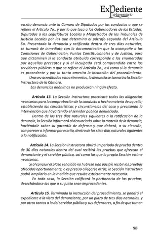 89 
escrito denuncia ante la Cámara de Diputados por las conductas a que se refiere el Artículo 7o., y por lo que toca a los Gobernadores de los Estados, Diputados a las Legislaturas Locales y Magistrados de los Tribunales de Justicia Locales por las que determina el párrafo segundo del Artículo 5o. Presentada la denuncia y ratificada dentro de tres días naturales, se turnará de inmediato con la documentación que la acompañe a las Comisiones de Gobernación, Puntos Constitucionales y de Justicia, para que dictaminen si la conducta atribuida corresponde a las enumeradas por aquellos preceptos y si el inculpado está comprendido entre los servidores públicos a que se refiere el Artículo 2o., así como si la denuncia es procedente y por lo tanto amerita la incoación del procedimiento. 
Una vez acreditados estos elementos, la denuncia se turnará a la Sección Instructora de la Cámara. 
Las denuncias anónimas no producirán ningún efecto. 
Artículo 13. La Sección instructora practicará todas las diligencias necesarias para la comprobación de la conducta o hecho materia de aquella; estableciendo las características y circunstancias del caso y precisando la intervención que haya tenido el servidor público denunciado. 
Dentro de los tres días naturales siguientes a la ratificación de la denuncia, la Sección informará al denunciado sobre la materia de la denuncia, haciéndole saber su garantía de defensa y que deberá, a su elección, comparecer o informar por escrito, dentro de los siete días naturales siguientes a la notificación. 
Artículo 14. La Sección Instructora abrirá un periodo de prueba dentro de 30 días naturales dentro del cual recibirá las pruebas que ofrezcan el denunciante y el servidor público, así como las que la propia Sección estime necesarias. 
Si al concluir el plazo señalado no hubiese sido posible recibir las pruebas ofrecidas oportunamente, o es preciso allegarse otras, la Sección Instructora podrá ampliarlo en la medida que resulte estrictamente necesaria. 
En todo caso, la Sección calificará la pertinencia de las pruebas, desechándose las que a su juicio sean improcedentes. 
Artículo 15. Terminada la instrucción del procedimiento, se pondrá el expediente a la vista del denunciante, por un plazo de tres días naturales, y por otros tantos a la del servidor público y sus defensores, a fin de que tomen  