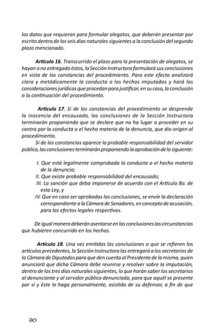 90 
los datos que requieran para formular alegatos, que deberán presentar por escrito dentro de los seis días naturales siguientes a la conclusión del segundo plazo mencionado. 
Artículo 16. Transcurrido el plazo para la presentación de alegatos, se hayan o no entregado éstos, la Sección Instructora formulará sus conclusiones en vista de las constancias del procedimiento. Para este efecto analizará clara y metódicamente la conducta o los hechos imputados y hará las consideraciones jurídicas que procedan para justificar, en su caso, la conclusión o la continuación del procedimiento. 
Artículo 17. Si de las constancias del procedimiento se desprende la inocencia del encausado, las conclusiones de la Sección Instructora terminarán proponiendo que se declare que no ha lugar a proceder en su contra por la conducta o el hecho materia de la denuncia, que dio origen al procedimiento. 
Si de las constancias aparece la probable responsabilidad del servidor público, las conclusiones terminarán proponiendo la aprobación de lo siguiente: 
I. Que está legalmente comprobada la conducta o el hecho materia de la denuncia; 
II. Que existe probable responsabilidad del encausado; 
III. La sanción que deba imponerse de acuerdo con el Artículo 8o. de esta Ley, y 
IV. Que en caso ser aprobadas las conclusiones, se envíe la declaración correspondiente a la Cámara de Senadores, en concepto de acusación, para los efectos legales respectivos. 
De igual manera deberán asentarse en las conclusiones las circunstancias que hubieren concurrido en los hechos. 
Artículo 18. Una vez emitidas las conclusiones a que se refieren los artículos precedentes, la Sección Instructora las entregará a los secretarios de la Cámara de Diputados para que den cuenta al Presidente de la misma, quien anunciará que dicha Cámara debe reunirse y resolver sobre la imputación, dentro de los tres días naturales siguientes, lo que harán saber los secretarios al denunciante y al servidor público denunciado, para que aquél se presente por sí y éste lo haga personalmente, asistido de su defensor, a fin de que  