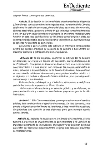 91 
aleguen lo que convenga a sus derechos. 
Artículo 19. La Sección Instructora deberá practicar todas las diligencias y formular sus conclusiones hasta entregarlas a los secretarios de la Cámara, conforme a los artículos anteriores, dentro del plazo de sesenta días naturales, contado desde el día siguiente a la fecha en que se le haya turnado la denuncia, a no ser que por causa razonable y fundada se encuentre impedida para hacerlo. En este caso podrá solicitar de la Cámara que se amplíe el plazo por el tiempo indispensable para perfeccionar la instrucción. El nuevo plazo que se conceda no excederá de quince días. 
Los plazos a que se refiere este artículo se entienden comprendidos dentro del periodo ordinario de sesiones de la Cámara o bien dentro del siguiente ordinario o extraordinario que se convoque. 
Artículo 20. El día señalado, conforme al artículo 18, la Cámara de Diputados se erigirá en órgano de acusación, previa declaración de su Presidente. Enseguida la Secretaría dará lectura a las constancias procedimentales o a una síntesis que contenga los puntos sustanciales de éstas, así como a las conclusiones de la Sección Instructora. Acto continuo se concederá la palabra al denunciante y enseguida al servidor público o a su defensor, o a ambos si alguno de éstos lo solicitare, para que aleguen lo que convenga a sus derechos. 
El denunciante podrá replicar y, si lo hiciere, el imputado y su defensor podrán hacer uso de la palabra en último término. 
Reiterados el denunciante y el servidor público y su defensor, se procederá a discutir y a votar las conclusiones propuestas por la Sección Instructora. 
Artículo 21. Si la Cámara resolviese que no procede acusar al servidor público, éste continuará en el ejercicio de su cargo. En caso contrario, se le pondrá a disposición de la Cámara de Senadores, a la se remitirá la acusación, designándose una comisión de tres diputados para que sostenga aquella ante el Senado. 
Artículo 22. Recibida la acusación en la Cámara de Senadores, ésta la turnará a la Sección de Enjuiciamiento, la que emplazará a la Comisión de Diputados encargada de la acusación, al acusado y a su defensor, para que presenten por escrito sus alegatos dentro los cinco días naturales siguientes al emplazamiento.  