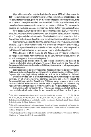 100 
Ahora bien, dos años más tarde de la reforma de 1992, el 10 de enero de 1994, se publicó una nueva reforma a la Ley Federal de Responsabilidades de los Servidores Públicos, pero no en materia de responsabilidad política, sino en cuanto a la responsabilidad patrimonial el Estado por violaciones a los derechos humanos en que incurran los servidores públicos. Ello para que la persona afectada sea plenamente resarcida de los daños y perjuicios sufridos. 
Poco después, el 30 de diciembre de ese mismo año de 1994, se reforma el artículo 110 constitucional para incluir a los Consejeros de la Judicatura Federal, a los Consejeros de la Judicatura del Distrito Federal y a los miembros de los Consejos de las Judicaturas Locales, entre los sujetos de responsabilidad política. 93 
Prontamente, en agosto de 1996, se modifica, de nueva cuenta, el citado artículo 110 para añadir al consejero Presidente, los consejeros electorales, y el secretario ejecutivo del Instituto Federal Electoral, sí como a los magistrados del Tribunal Electoral entre los sujetos de responsabilidad política.94 
Más adelante, el 14 de marzo de año 2002, entra en vigor la Ley Federal de Responsabilidades Administrativas de los Servidores Públicos, la cual en su artículo Segundo Transitorio dispone: 95 
Se derogan los Títulos Primero, por lo que se refiere a la materia de responsabilidades administrativas, Tercero y Cuarto de la Ley Federal de Responsabilidades de los Servidores Públicos, únicamente por lo que respecta al ámbito federal. 
Las disposiciones de la Ley Federal de Responsabilidades de los Servidores Públicos seguirán aplicándose en dicha materia a los servidores públicos de los órganos ejecutivo, legislativo y judicial de carácter local del Distrito Federal. 
De conformidad con el transitorio trascrito, la materia responsabilidad política, en el ámbito federal, continúa reglada por la Ley Federal de Responsabilidades de los Servidores Públicos; pero, la concerniente a la responsabilidad administrativa queda bajo la regulación de la nueva Ley Federal de Responsabilidades Administrativas de los Servidores Públicos. 
Asimismo, en lo concerniente al régimen de responsabilidad política y responsabilidad administrativa de los servidores públicos de los órganos 
93Vid., el decreto mediante el cual se declaran reformados los artículos 21, 55, 73, 76, 79, 89, 93, 94, 95, 96, 97, 98, 99, 100, 101, 102, 103, 104, 105, 106, 107, 108, 110, 111, 116, 122, 123 de la Constitución Política de los Estados Unidos Mexicanos. Publicado en el Diario Oficial de la Federación de 31 de diciembre 1994. 
94Vid., el decreto mediante el cual se declaran reformados diversos artículos de la Constitución Política de los Estados Unidos Mexicanos. Publicado en el Diario Oficial de la Federación de fecha 22 de agosto de 1996. 
95Vid., la Ley Federal de Responsabilidades de los Servidores Públicos, publicada en el Diario Oficial de la Federación el 13 de marzo de 2002.  
