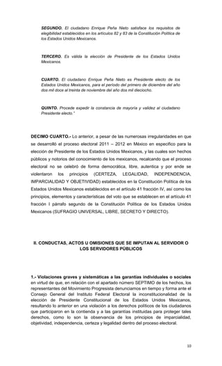 SEGUNDO. El ciudadano Enrique Peña Nieto satisface los requisitos de
     elegibilidad establecidos en los artículos 82 y 83 de la Constitución Política de
     los Estados Unidos Mexicanos.



     TERCERO. Es válida la elección de Presidente de los Estados Unidos
     Mexicanos.



     CUARTO. El ciudadano Enrique Peña Nieto es Presidente electo de los
     Estados Unidos Mexicanos, para el período del primero de diciembre del año
     dos mil doce al treinta de noviembre del año dos mil dieciocho.



     QUINTO. Procede expedir la constancia de mayoría y validez al ciudadano
     Presidente electo.”




DECIMO CUARTO.- Lo anterior, a pesar de las numerosas irregularidades en que
se desarrolló el proceso electoral 2011 – 2012 en México en especifico para la
elección de Presidente de los Estados Unidos Mexicanos, y las cuales son hechos
públicos y notorios del conocimiento de los mexicanos, recalcando que el proceso
electoral no se celebró de forma democrática, libre, autentica y por ende se
violentaron   los    principios    (CERTEZA,        LEGALIDAD,        INDEPENDENCIA,
IMPARCIALIDAD Y OBJETIVIDAD) establecidos en la Constitución Política de los
Estados Unidos Mexicanos establecidos en el artículo 41 fracción IV, así como los
principios, elementos y características del voto que se establecen en el artículo 41
fracción I párrafo segundo de la Constitución Política de los Estados Unidos
Mexicanos (SUFRAGIO UNIVERSAL, LIBRE, SECRETO Y DIRECTO).




 II. CONDUCTAS, ACTOS U OMISIONES QUE SE IMPUTAN AL SERVIDOR O
                    LOS SERVIDORES PÚBLICOS




1.- Violaciones graves y sistemáticas a las garantías individuales o sociales
en virtud de que, en relación con el apartado número SEPTIMO de los hechos, los
representantes del Movimiento Progresista denunciamos en tiempo y forma ante el
Consejo General del Instituto Federal Electoral la inconstitucionalidad de la
elección de Presidente Constitucional de los Estados Unidos Mexicanos,
resultando lo anterior en una violación a los derechos políticos de los ciudadanos
que participaron en la contienda y a las garantías instituidas para proteger tales
derechos, como lo son la observancia de los principios de imparcialidad,
objetividad, independencia, certeza y legalidad dentro del proceso electoral.




                                                                                         10
 