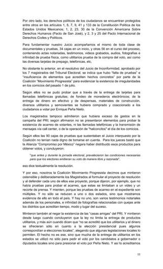 Por otro lado, los derechos políticos de los ciudadanos se encuentran protegidos
entre otros en los artículos 1, 6, 7, 9, 41 y 133 de la Constitución Política de los
Estados Unidos Mexicanos; 1, 2, 23, 30 de la Convención Americana Sobre
Derechos Humanos (Pacto de San José), y 2, 3 y 25 del Pacto Internacional de
Derechos Civiles y Políticos.

Para fundamentar nuestro Juicio acompañamos el mismo de toda clase de
documentales y pruebas, 34 cajas en un inicio, y otras 56 en el curso del proceso,
conteniendo actas notariadas, testimonios, videos grabados, audios, fotografías e
infinidad de prueba física, como utilitarios prueba de la compra del voto, así como
las diversas tarjetas de prepago, telefónicas, etc.

No obstante lo anterior, en el resolutivo del Juicio de Inconformidad, aprobado por
los 7 magistrados del Tribunal Electoral, se indica que hubo “falta de pruebas” e
“insuficiencia de elementos que acrediten hechos concretos” por parte de la
Coalición “Movimiento Progresista” para evidenciar la existencia de irregularidades
en los comicios del pasado 1 de julio.

Según ellos no se pudo probar que a través de la entrega de tarjetas para
llamadas telefónicas gratuitas; de fondeo de monederos electrónicos; de la
entrega de dinero en efectivo y de despensas, materiales de construcción,
diversos utilitarios y semovientes se hubiera comprado y coaccionado a los
ciudadanos a votar por Enrique Peña Nieto.

Los magistrados tampoco admitieron que hubiera exceso de gastos en la
campaña del PRI; según afirmaron no se presentaron elementos para probar la
existencia de acarreo de votantes, ni las llamadas telefónicas y la transmisión de
mensajes vía call center, o de la operación de "halconcitos" el día de los comicios.

Según ellos las 90 cajas de pruebas que sustentaban el Juicio interpuesto por la
Coalición no tenían nada digno de tomarse en cuenta. Para los jueces bastó que
la Alianza “Compromiso por México” negara haber distribuido esos productos para
obtener votos, y concluyeron:

     "que antes y durante la jornada electoral, prevalecieron las condiciones necesarias
     para que los electores emitieran su voto de manera libre y razonada",

eso dice textualmente la resolución.

Y por eso, nosotros la Coalición Movimiento Progresista decimos que mintieron
ostensible y deliberadamente los Magistrados al formular el proyecto de resolución
y al defender cada uno de ellos ese proyecto, porque dijeron, por ejemplo, que no
había pruebas para probar el acarreo, que estas se limitaban a un video y un
recorte de prensa. Y mienten, porque las pruebas de acarreo en el expediente son
múltiples. Y no sólo se reducen a uno o dos estados, sino que mostramos
evidencia de ello en todo el país. Y hay no uno, son varios testimonios notariales
además de los personales, e infinidad de fotografías relacionadas con quejas ante
los distritos que acreditan tiempo, modo y lugar del suceso.

Mintieron también al negar la existencia de las “casas amigas” del PRI. Y mintieron
desde luego cuando concluyeron que la ley no limita la entrega de productos
utilitarios, y más aún cuando dicen que “no se acreditó que los utilitarios y el dinero
se ofrecieran sólo en cuanto a la elección presidencial pues algunos
correspondían a elecciones locales”, alegando que algunas legislaciones locales lo
permiten. El hecho no es ese, sino que mucha de la entrega de utilitarios en los
estados se utilizó no sólo para pedir el voto por los candidatos a gobernador o
diputados locales sino para presionar el voto por Peña Nieto. Y así lo acreditamos


                                                                                     11
 