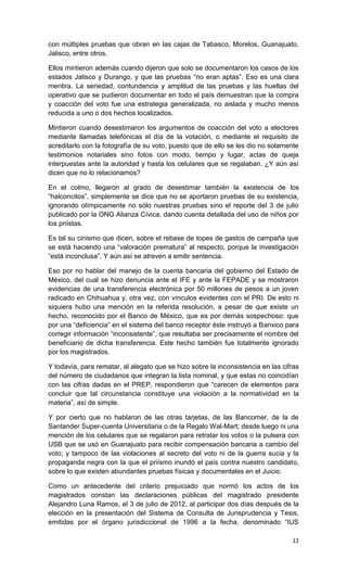 con múltiples pruebas que obran en las cajas de Tabasco, Morelos, Guanajuato,
Jalisco, entre otros.

Ellos mintieron además cuando dijeron que solo se documentaron los casos de los
estados Jalisco y Durango, y que las pruebas “no eran aptas”. Eso es una clara
mentira. La seriedad, contundencia y amplitud de las pruebas y las huellas del
operativo que se pudieron documentar en todo el país demuestran que la compra
y coacción del voto fue una estrategia generalizada, no aislada y mucho menos
reducida a uno o dos hechos localizados.

Mintieron cuando desestimaron los argumentos de coacción del voto a electores
mediante llamadas telefónicas el día de la votación, o mediante el requisito de
acreditarlo con la fotografía de su voto, puesto que de ello se les dio no solamente
testimonios notariales sino fotos con modo, tiempo y lugar, actas de queja
interpuestas ante la autoridad y hasta los celulares que se regalaban. ¿Y aún así
dicen que no lo relacionamos?

En el colmo, llegaron al grado de desestimar también la existencia de los
“halconcitos”, simplemente se dice que no se aportaron pruebas de su existencia,
ignorando olímpicamente no sólo nuestras pruebas sino el reporte del 3 de julio
publicado por la ONG Alianza Cívica, dando cuenta detallada del uso de niños por
los priístas.

Es tal su cinismo que dicen, sobre el rebase de topes de gastos de campaña que
se está haciendo una “valoración prematura” al respecto, porque la investigación
“está inconclusa”. Y aún así se atreven a emitir sentencia.

Eso por no hablar del manejo de la cuenta bancaria del gobierno del Estado de
México, del cual se hizo denuncia ante el IFE y ante la FEPADE y se mostraron
evidencias de una transferencia electrónica por 50 millones de pesos a un joven
radicado en Chihuahua y, otra vez, con vínculos evidentes con el PRI. De esto ni
siquiera hubo una mención en la referida resolución, a pesar de que existe un
hecho, reconocido por el Banco de México, que es por demás sospechoso: que
por una “deficiencia” en el sistema del banco receptor éste instruyó a Banxico para
corregir información “inconsistente”, que resultaba ser precisamente el nombre del
beneficiario de dicha transferencia. Este hecho también fue totalmente ignorado
por los magistrados.

Y todavía, para rematar, al alegato que se hizo sobre la inconsistencia en las cifras
del número de ciudadanos que integran la lista nominal, y que estas no coincidían
con las cifras dadas en el PREP, respondieron que “carecen de elementos para
concluir que tal circunstancia constituye una violación a la normatividad en la
materia”, así de simple.

Y por cierto que no hablaron de las otras tarjetas, de las Bancomer, de la de
Santander Super-cuenta Universitaria o de la Regalo Wal-Mart; desde luego ni una
mención de los celulares que se regalaron para retratar los votos o la pulsera con
USB que se usó en Guanajuato para recibir compensación bancaria a cambio del
voto; y tampoco de las violaciones al secreto del voto ni de la guerra sucia y la
propaganda negra con la que el priísmo inundó el país contra nuestro candidato,
sobre lo que existen abundantes pruebas físicas y documentales en el Juicio.

Como un antecedente del criterio prejuiciado que normó los actos de los
magistrados constan las declaraciones públicas del magistrado presidente
Alejandro Luna Ramos, el 3 de julio de 2012, al participar dos días después de la
elección en la presentación del Sistema de Consulta de Jurisprudencia y Tesis,
emitidas por el órgano jurisdiccional de 1996 a la fecha, denominado “IUS

                                                                                  12
 