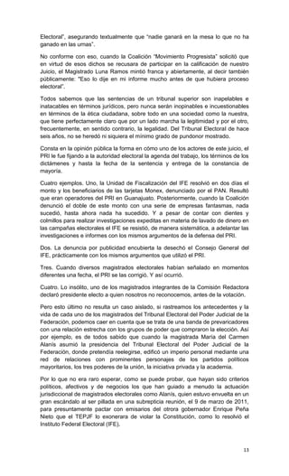 Electoral”, asegurando textualmente que “nadie ganará en la mesa lo que no ha
ganado en las urnas”.

No conforme con eso, cuando la Coalición “Movimiento Progresista” solicitó que
en virtud de esos dichos se recusara de participar en la calificación de nuestro
Juicio, el Magistrado Luna Ramos mintió franca y abiertamente, al decir también
públicamente: "Eso lo dije en mi informe mucho antes de que hubiera proceso
electoral”.

Todos sabemos que las sentencias de un tribunal superior son inapelables e
inatacables en términos jurídicos, pero nunca serán inopinables e incuestionables
en términos de la ética ciudadana, sobre todo en una sociedad como la nuestra,
que tiene perfectamente claro que por un lado marcha la legitimidad y por el otro,
frecuentemente, en sentido contrario, la legalidad. Del Tribunal Electoral de hace
seis años, no se heredó ni siquiera el mínimo grado de pundonor mostrado.

Consta en la opinión pública la forma en cómo uno de los actores de este juicio, el
PRI le fue fijando a la autoridad electoral la agenda del trabajo, los términos de los
dictámenes y hasta la fecha de la sentencia y entrega de la constancia de
mayoría.

Cuatro ejemplos. Uno, la Unidad de Fiscalización del IFE resolvió en dos días el
monto y los beneficiarios de las tarjetas Monex, denunciado por el PAN. Resultó
que eran operadores del PRI en Guanajuato. Posteriormente, cuando la Coalición
denunció el doble de este monto con una serie de empresas fantasmas, nada
sucedió, hasta ahora nada ha sucedido. Y a pesar de contar con dientes y
colmillos para realizar investigaciones expeditas en materia de lavado de dinero en
las campañas electorales el IFE se resistió, de manera sistemática, a adelantar las
investigaciones e informes con los mismos argumentos de la defensa del PRI.

Dos. La denuncia por publicidad encubierta la desechó el Consejo General del
IFE, prácticamente con los mismos argumentos que utilizó el PRI.

Tres. Cuando diversos magistrados electorales habían señalado en momentos
diferentes una fecha, el PRI se las corrigió. Y así ocurrió.

Cuatro. Lo insólito, uno de los magistrados integrantes de la Comisión Redactora
declaró presidente electo a quien nosotros no reconocemos, antes de la votación.

Pero esto último no resulta un caso aislado, si rastreamos los antecedentes y la
vida de cada uno de los magistrados del Tribunal Electoral del Poder Judicial de la
Federación, podemos caer en cuenta que se trata de una banda de prevaricadores
con una relación estrecha con los grupos de poder que compraron la elección. Así
por ejemplo, es de todos sabido que cuando la magistrada María del Carmen
Alanís asumió la presidencia del Tribunal Electoral del Poder Judicial de la
Federación, donde pretendía reelegirse, edificó un imperio personal mediante una
red de relaciones con prominentes personajes de los partidos políticos
mayoritarios, los tres poderes de la unión, la iniciativa privada y la academia.

Por lo que no era raro esperar, como se puede probar, que hayan sido criterios
políticos, afectivos y de negocios los que han guiado a menudo la actuación
jurisdiccional de magistrados electorales como Alanís, quien estuvo envuelta en un
gran escándalo al ser pillada en una subrepticia reunión, el 9 de marzo de 2011,
para presuntamente pactar con emisarios del otrora gobernador Enrique Peña
Nieto que el TEPJF lo exonerara de violar la Constitución, como lo resolvió el
Instituto Federal Electoral (IFE).



                                                                                   13
 