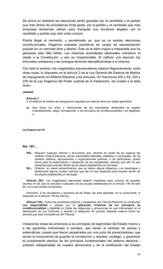 De ahora en adelante las elecciones serán ganadas por el candidato y el partido
que más dinero de procedencia ilícita gaste, por el partido y el candidato que más
empresas fantasmas utilicen para triangular sus donativos ilegales; por el
candidato y partido que más votos compre.

Podría llegar el momento, y pensémoslo ya, que ya no existan elecciones
constitucionales. Hagamos subastas periódicas de cargos de representación
popular en un mercado libre y abierto. Éste es el daño mayor e irreparable que ha
generado este fallo fallido. Las máximas autoridades electorales mandaron al
diablo a la Constitución, y eso es imperdonable. Al calificar una elección los
tribunales cortesanos y de consigna terminan descalificándose a sí mismos.

Con todo lo anterior, los magistrados prevaricadores violaron flagrantemente, entre
otras cosas, lo dispuesto en el artículo 3 de la Ley General del Sistema de Medios
de Impugnación en Materia Electoral y los artículos 191 fracciones XIX y XX, 220 y
239 de la Ley Orgánica del Poder Judicial de la Federación, los cuales a la letra
dicen:

LGSMIME

   Artículo 3
   1. El sistema de medios de impugnación regulado por esta ley tiene por objeto garantizar:

   a)   Que todos los actos y resoluciones de las autoridades electorales se sujeten
        invariablemente, según corresponda, a los principios de constitucionalidad y de legalidad;
        y…




Ley Orgánica del PJF




Art. 191…
   XIX.- Requerir cualquier informe o documento que, obrando en poder de los órganos del
         Instituto Federal Electoral, de las autoridades federales, estatales o municipales, de los
         partidos políticos, agrupaciones u organizaciones políticas, o de particulares, pueda
         servir para la sustanciación o resolución de los expedientes, siempre que ello no sea
         obstáculo para resolver dentro de los plazos establecidos en las leyes;
   XX.- Ordenar, en casos extraordinarios, que se realice alguna diligencia o se desahogue o
         perfeccione alguna prueba, siempre que ello no sea obstáculo para resolver dentro de
         los plazos establecidos en las leyes;

    Artículo 220.- Los magistrados electorales estarán impedidos para conocer de aquellos
asuntos en los que se actualice cualquiera de las causas establecidas en el artículo 146 de esta
ley, en lo que resulte conducente.

   Asimismo, a los secretarios y actuarios de las Salas, les será aplicable, en lo conducente, lo
dispuesto en el artículo 149 de esta ley.

   Artículo 239.- Todos los servidores públicos y empleados del Tribunal Electoral se conducirán
con imparcialidad y velarán por la aplicación irrestricta de los principios de
constitucionalidad y legalidad en todas las diligencias y actuaciones en que intervengan en el
desempeño de sus funciones y tendrán la obligación de guardar absoluta reserva sobre los
asuntos que sean competencia del Tribunal.


Violaciones todas las anteriores a los principios de legitimidad del Estado mismo y
a las garantías individuales o sociales, que tienen el carácter de graves y
sistemáticas, puesto que fueron perpetradas por una junta de prevaricadores, que
tenían la encomienda de guardar la constitución y respetar, proteger, y garantizar
el cumplimiento efectivo de los principios fundamentales del sistema electoral -
preludio indispensable de nuestra democracia y de la justificación del Estado

                                                                                                15
 