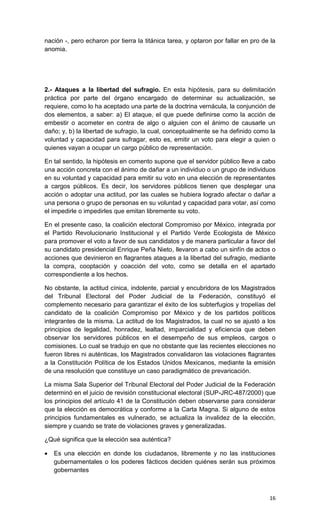 nación -, pero echaron por tierra la titánica tarea, y optaron por fallar en pro de la
anomia.




2.- Ataques a la libertad del sufragio. En esta hipótesis, para su delimitación
práctica por parte del órgano encargado de determinar su actualización, se
requiere, como lo ha aceptado una parte de la doctrina vernácula, la conjunción de
dos elementos, a saber: a) El ataque, el que puede definirse como la acción de
embestir o acometer en contra de algo o alguien con el ánimo de causarle un
daño; y, b) la libertad de sufragio, la cual, conceptualmente se ha definido como la
voluntad y capacidad para sufragar, esto es, emitir un voto para elegir a quien o
quienes vayan a ocupar un cargo público de representación.

En tal sentido, la hipótesis en comento supone que el servidor público lleve a cabo
una acción concreta con el ánimo de dañar a un individuo o un grupo de individuos
en su voluntad y capacidad para emitir su voto en una elección de representantes
a cargos públicos. Es decir, los servidores públicos tienen que desplegar una
acción o adoptar una actitud, por las cuales se hubiera logrado afectar o dañar a
una persona o grupo de personas en su voluntad y capacidad para votar, así como
el impedirle o impedirles que emitan libremente su voto.

En el presente caso, la coalición electoral Compromiso por México, integrada por
el Partido Revolucionario Institucional y el Partido Verde Ecologista de México
para promover el voto a favor de sus candidatos y de manera particular a favor del
su candidato presidencial Enrique Peña Nieto, llevaron a cabo un sinfín de actos o
acciones que devinieron en flagrantes ataques a la libertad del sufragio, mediante
la compra, cooptación y coacción del voto, como se detalla en el apartado
correspondiente a los hechos.

No obstante, la actitud cínica, indolente, parcial y encubridora de los Magistrados
del Tribunal Electoral del Poder Judicial de la Federación, constituyó el
complemento necesario para garantizar el éxito de los subterfugios y tropelías del
candidato de la coalición Compromiso por México y de los partidos políticos
integrantes de la misma. La actitud de los Magistrados, la cual no se ajustó a los
principios de legalidad, honradez, lealtad, imparcialidad y eficiencia que deben
observar los servidores públicos en el desempeño de sus empleos, cargos o
comisiones. Lo cual se tradujo en que no obstante que las recientes elecciones no
fueron libres ni auténticas, los Magistrados convalidaron las violaciones flagrantes
a la Constitución Política de los Estados Unidos Mexicanos, mediante la emisión
de una resolución que constituye un caso paradigmático de prevaricación.

La misma Sala Superior del Tribunal Electoral del Poder Judicial de la Federación
determinó en el juicio de revisión constitucional electoral (SUP-JRC-487/2000) que
los principios del artículo 41 de la Constitución deben observarse para considerar
que la elección es democrática y conforme a la Carta Magna. Si alguno de estos
principios fundamentales es vulnerado, se actualiza la invalidez de la elección,
siempre y cuando se trate de violaciones graves y generalizadas.

¿Qué significa que la elección sea auténtica?

   Es una elección en donde los ciudadanos, libremente y no las instituciones
    gubernamentales o los poderes fácticos deciden quiénes serán sus próximos
    gobernantes



                                                                                   16
 