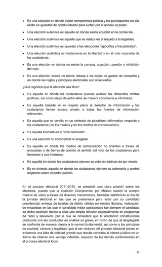    Es una elección en donde existe competencia política y los participantes en ella
    están en igualdad de oportunidades para luchar por el acceso al poder.

   Una elección auténtica es aquella en donde existe equidad en la contienda.

   Una elección auténtica es aquella que se realiza en el respeto a la legalidad.

   Una elección auténtica es opuesta a las elecciones “apócrifas y fraudulentas”.

   Una elección auténtica se fundamenta en la libertad y en el voto razonado de
    los ciudadanos.

   Es una elección en donde no existe la compra, coacción, presión o inhibición
    del voto.

   Es una elección donde no existe rebase a los topes de gastos de campaña y
    en donde las reglas y principios electorales son observados.

¿Qué significa que la elección sea libre?

   Es aquella en donde los ciudadanos puedes evaluar las diferentes ofertas
    políticas, así como elegir de entre ellas de manera consciente e informada.

   Es aquella basada en el respeto pleno al derecho de información y los
    ciudadanos tienen acceso amplio a todas las fuentes de información
    relevantes.

   Es aquella que se ventila en un contexto de pluralismo informativo respecto a
    los ciudadanos (de los medios y en los medios de comunicación).

   Es aquella fundada en el “voto razonado”.

   Es una elección no constreñida ni sesgada.

   Es aquella en dónde los medios de comunicación no orientan a través de
    encuestas o de barras de opinión el sentido del voto de los ciudadanos para
    favorecer a sus intereses.

   Es aquella en donde los ciudadanos ejercen su voto sin dádivas de por medio.

   Es en síntesis aquella en donde los ciudadanos ejercen su soberanía y control
    originario sobre el poder político.



En el proceso electoral 2011-2012, se presentó una clara presión sobre los
electores, puesto que la coalición Compromiso por México realizó la compra
masiva de votos a través de diversos mecanismos, llamadas telefónicas el día de
la jornada electoral en las que se presionaba para votar por su candidato
presidencial, entrega de tarjetas de débito válidas en tiendas Soriana, realización
de encuestas en las que el candidato mejor posicionado fue siempre el candidato
de dicha coalición dando a ellas una amplia difusión especialmente en programas
de radio y televisión, por lo que se considera que la afectación constitucional
producida con las conductas en análisis es grave, en razón de que al desplegarla
se confronta de manera directa a la norma fundamental, así como a los principios
de equidad, certeza y legalidad, que al ser rectores del proceso electoral ponen en
evidencia una falta de entidad grande que resulta contraria al interés público en un
ánimo de obtener una ventaja indebida, respecto de los demás contendientes en
el proceso electoral local.


                                                                                     17
 