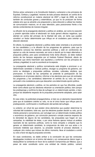 Dichos actos vulneraron a la Constitución federal y vulneraron a los principios de
Equidad, Certeza y Legalidad, rectores de todo proceso electoral, en contra de la
reforma constitucional en materia electoral de 2007 y legal de 2008, se trata
también de conductas graves y sistemáticas, ya que no se producen de forma
aislada sino que se advierte una preparación y clara dirección a utilizar los medios
de comunicación masivos, en el caso televisión, para posicionarse frente a los
demás contendientes de manera irregular.

La difusión de la propaganda electoral y política en análisis, así como la coacción
y presión ejercidas sobre el electorado sin duda generó efectos negativos, que
atentan en contra del principio de la libertad del voto, en tanto que pueden
constituir un factor determinante que influya en el ciudadano para orientar su
elección electoral.

En efecto, la propaganda electoral y política debe estar orientada a la promoción
de los candidatos y a la difusión de los programas de gobierno, para que la
ciudadanía conozca las distintas opciones políticas y esté en condiciones de
ejercer su voto de manera razonada, así como a decidir por la mejor alternativa o
propuesta política, pero para considerarse lícita dicha difusión, se debe realizar
dentro de los tiempos asignados por el Instituto Federal Electoral, afecto de
garantizar que dicha trasmisión sea equitativa y conforme con los principios de
certeza y legalidad, lo cual no aconteció en la especie.

La propaganda electoral y política normalmente está dirigida a promover a un
determinado candidato o instituto político, divulgar su programa de gobierno, así
como su ideología y propuestas políticas, sociales, culturales, etcétera, que
promueven. A través de las campañas se pretende la participación de los
ciudadanos en el proceso electivo; informar a los electores para que (al contrastar
los programas y los candidatos) determinen el sentido de su voto; así como
persuadir a los ciudadanos para que descarten una determinada opción política.

La propaganda electoral y política, en los periodos en que fue difundida, puede
tener como efecto que los electores refuercen su orientación política, bien porque
los predisponga y confirme la idea de sufragar en un determinado sentido, o bien,
porque los desaliente respecto de la propuesta previamente adoptada, para optar
otra.

En ese orden, la publicidad propagandística, si bien es un elemento trascendental
para que el ciudadano oriente su voto, no es el único factor que influye para la
predisposición, confirmación o modificación del sentido del sufragio.

Lo anterior, en virtud de que existen otros elementos que pueden determinar la
voluntad del ciudadano, toda vez, que los electores pueden decidir su voto, por el
interés personal o conveniencia, por comulgar con un determinado modelo político
o económico de gobierno, por convicción personal o simple creencia respecto de
la idoneidad de alguno de los candidatos, las propuestas que hagan en sus
campañas, la viabilidad de éstas, o por otros factores ajenos incluso al análisis
razonado de las opciones políticas, como la mera simpatía o antipatía que le
genere un determinado candidato, la congruencia de éste con sus actos o la
conducta indebida que observe, su proceder durante el proceso electoral, o
cualquier otro motivo que incluso de último momento, lleve al ciudadano a emitir
su voto a favor de alguna propuesta concreta.

En esas condiciones, es dable arribar a la conclusión de que las conductas
desplegadas incidieron en el ánimo del elector y en consecuencia dieron lugar a
desequilibrar la contienda en favor de la coalición Compromiso por México, que a
pesar de estar constituido como una entidad de interés público, vulneró

                                                                                 18
 