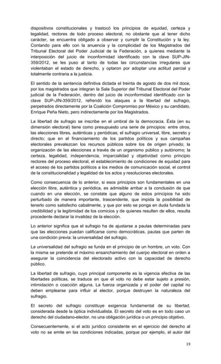 dispositivos constitucionales y trastocó los principios de equidad, certeza y
legalidad, rectores de todo proceso electoral, no obstante que al tener dicho
carácter, se encuentra obligado a observar y cumplir la Constitución y la ley.
Contando para ello con la anuencia y la complicidad de los Magistrados del
Tribunal Electoral del Poder Judicial de la Federación, a quienes mediante la
interposición del juicio de inconformidad identificado con la clave SUP-JIN-
359/2012, se les puso al tanto de todas las circunstancias irregulares que
violentaban el estado de derecho, y optaron por adoptar una actitud parcial y
totalmente contraria a la justicia.

El sentido de la sentencia definitiva dictada el treinta de agosto de dos mil doce,
por los magistrados que integran la Sala Superior del Tribunal Electoral del Poder
judicial de la Federación, dentro del juicio de inconformidad identificado con la
clave SUP-JIN-359/2012, refrendó los ataques a la libertad del sufragio,
perpetrados directamente por la Coalición Compromiso por México y su candidato,
Enrique Peña Nieto, pero indirectamente por los Magistrados.

La libertad de sufragio se inscribe en el umbral de la democracia. Ésta (en su
dimensión electoral) tiene como presupuesto una serie de principios: entre otros,
las elecciones libres, auténticas y periódicas; el sufragio universal, libre, secreto y
directo; que en el financiamiento de los partidos políticos y sus campañas
electorales prevalezcan los recursos públicos sobre los de origen privado; la
organización de las elecciones a través de un organismo público y autónomo; la
certeza, legalidad, independencia, imparcialidad y objetividad como principio
rectores del proceso electoral, el establecimiento de condiciones de equidad para
el acceso de los partidos políticos a los medios de comunicación social, el control
de la constitucionalidad y legalidad de los actos y resoluciones electorales.

Como consecuencia de lo anterior, si esos principios son fundamentales en una
elección libre, auténtica y periódica, es admisible arribar a la conclusión de que
cuando en una elección, se constate que alguno de estos principios ha sido
perturbado de manera importante, trascendente, que impida la posibilidad de
tenerlo como satisfecho cabalmente, y que por esto se ponga en duda fundada la
credibilidad y la legitimidad de los comicios y de quienes resulten de ellos, resulta
procedente declarar la invalidez de la elección.

Lo anterior significa que el sufragio ha de ajustarse a pautas determinadas para
que las elecciones puedan calificarse como democráticas, pautas que parten de
una condición previa: la universalidad del sufragio.

La universalidad del sufragio se funda en el principio de un hombre, un voto. Con
la misma se pretende el máximo ensanchamiento del cuerpo electoral en orden a
asegurar la coincidencia del electorado activo con la capacidad de derecho
público.

La libertad de sufragio, cuyo principal componente es la vigencia efectiva de las
libertades políticas, se traduce en que el voto no debe estar sujeto a presión,
intimidación o coacción alguna. La fuerza organizada y el poder del capital no
deben emplearse para influir al elector, porque destruyen la naturaleza del
sufragio.

El secreto del sufragio constituye exigencia fundamental de su libertad,
considerada desde la óptica individualista. El secreto del voto es en todo caso un
derecho del ciudadano-elector, no una obligación jurídica o un principio objetivo.

Consecuentemente, si el acto jurídico consistente en el ejercicio del derecho al
voto no se emite en las condiciones indicadas, porque por ejemplo, el autor del

                                                                                    19
 