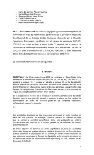    María del Carmen Alanís Figueroa
      Manuel González Oropeza
      Salvador Olimpo Nava Gomar
      Flavio Galván Rivera
      Constancio Carrasco Daza
      Pedro Esteban Penagos López



ACTO QUE SE IMPUGNA: Su conducta negligente y parcial durante el periodo de
instrucción del Juicio de Inconformidad por Invalidez de la Elección de Presidente
Constitucional de los Estados Unidos Mexicanos interpuesto por la Coalición
“Movimiento Progresista”, identificado con el número de expediente SUP-JIN-
359/2012, así como su fallo al citado juicio. Y, derivado de lo anterior, la
declaración de validez que hicieron ellos mismos de la elección del 1 de julio de
2012, así como la declaración del C. ENRIQUE PEÑA NIETO como Presidente
Electo de los Estados Unidos Mexicanos para el período 2012-2018.



Lo anterior lo fundamentamos en los siguientes:




                                    I. HECHOS

PRIMERO.- El día 13 de noviembre de 2007, se publicó en el Diario Oficial de la
Federación el Decreto que reforma los artículos 6o., 41, 85, 99, 108, 116 y 122;
adiciona el artículo 134 y deroga un párrafo al artículo 97 de la Constitución
Política de los Estados Unidos Mexicanos, asimismo el 14 de enero de 2008 en el
Diario Oficial de la Federación se publicó el Decreto por el que se expide el Código
Federal de Instituciones y Procedimientos Electorales, ley secundaria en donde se
reguló los preceptos constitucionales antes citados.

En la exposición de motivos de la iniciativa de la reforma constitucional del citado
Decreto, tuvo la intención de prevenir y castigar el abuso en los medios de
comunicación así como del excesivo gasto en las campañas electorales,
señalando al respecto lo siguiente:

(…)



Los propósitos detallados de las propuestas contenidas en esta Iniciativa se
explicitan más adelante. Sin embargo, conviene destacar los objetivos rectores
que la animan y permiten considerarla como una propuesta de enorme
trascendencia para avanzar en la tercera generación de reformas de nuestro
Sistema Electoral.

El primer objetivo es disminuir en forma significativa el gasto en campañas
electorales, lo que se propone alcanzar mediante la reducción del financiamiento
público, destinado a tal propósito: en un setenta por ciento en las elecciones en
que solamente se renueva la Cámara de Diputados, y del cincuenta por ciento en
las elecciones en que se renuevan el Poder Ejecutivo y las dos Cámaras del H.
Congreso de la Unión.

                                                                                  2
 