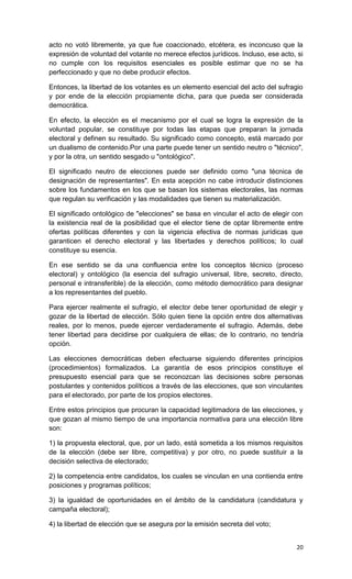 acto no votó libremente, ya que fue coaccionado, etcétera, es inconcuso que la
expresión de voluntad del votante no merece efectos jurídicos. Incluso, ese acto, si
no cumple con los requisitos esenciales es posible estimar que no se ha
perfeccionado y que no debe producir efectos.

Entonces, la libertad de los votantes es un elemento esencial del acto del sufragio
y por ende de la elección propiamente dicha, para que pueda ser considerada
democrática.

En efecto, la elección es el mecanismo por el cual se logra la expresión de la
voluntad popular, se constituye por todas las etapas que preparan la jornada
electoral y definen su resultado. Su significado como concepto, está marcado por
un dualismo de contenido.Por una parte puede tener un sentido neutro o "técnico",
y por la otra, un sentido sesgado u "ontológico".

El significado neutro de elecciones puede ser definido como "una técnica de
designación de representantes". En esta acepción no cabe introducir distinciones
sobre los fundamentos en los que se basan los sistemas electorales, las normas
que regulan su verificación y las modalidades que tienen su materialización.

El significado ontológico de "elecciones" se basa en vincular el acto de elegir con
la existencia real de la posibilidad que el elector tiene de optar libremente entre
ofertas políticas diferentes y con la vigencia efectiva de normas jurídicas que
garanticen el derecho electoral y las libertades y derechos políticos; lo cual
constituye su esencia.

En ese sentido se da una confluencia entre los conceptos técnico (proceso
electoral) y ontológico (la esencia del sufragio universal, libre, secreto, directo,
personal e intransferible) de la elección, como método democrático para designar
a los representantes del pueblo.

Para ejercer realmente el sufragio, el elector debe tener oportunidad de elegir y
gozar de la libertad de elección. Sólo quien tiene la opción entre dos alternativas
reales, por lo menos, puede ejercer verdaderamente el sufragio. Además, debe
tener libertad para decidirse por cualquiera de ellas; de lo contrario, no tendría
opción.

Las elecciones democráticas deben efectuarse siguiendo diferentes principios
(procedimientos) formalizados. La garantía de esos principios constituye el
presupuesto esencial para que se reconozcan las decisiones sobre personas
postulantes y contenidos políticos a través de las elecciones, que son vinculantes
para el electorado, por parte de los propios electores.

Entre estos principios que procuran la capacidad legitimadora de las elecciones, y
que gozan al mismo tiempo de una importancia normativa para una elección libre
son:

1) la propuesta electoral, que, por un lado, está sometida a los mismos requisitos
de la elección (debe ser libre, competitiva) y por otro, no puede sustituir a la
decisión selectiva de electorado;

2) la competencia entre candidatos, los cuales se vinculan en una contienda entre
posiciones y programas políticos;

3) la igualdad de oportunidades en el ámbito de la candidatura (candidatura y
campaña electoral);

4) la libertad de elección que se asegura por la emisión secreta del voto;


                                                                                 20
 