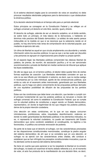 5) el sistema electoral (reglas para la conversión de votos en escaños) no debe
provocar resultados electorales peligrosos para la democracia o que obstaculicen
la dinámica política;

6) la decisión electoral limitada en el tiempo sólo para un período electoral.

Estos principios se consagran en la Constitución Federal y se reflejan en el
sufragio universal y el derecho al voto libre, secreto, igual y directo.

El derecho de sufragio, además de ser un derecho subjetivo, en el doble sentido,
es sobre todo un principio, el más básico de la democracia, o hablando en
términos más precisos del Estado democrático. La solidez de este aserto parece
indiscutible en la medida en que si se reconoce que la soberanía reside en el
pueblo, no hay otra forma más veraz de comprobación de la voluntad popular, que
mediante el ejercicio del voto.

Un clima de libertad es aquel en que circula ampliamente una abundante y variada
información sobre los asuntos públicos: lo que se oye o se lee suele ser discutido
y las personas se agrupan en organizaciones para ampliar su propia opinión.

En el aspecto legal, las libertades públicas comprenden las clásicas libertad de
palabra, de prensa, de reunión, de asociación pacífica y el no ser sancionado
económicamente o privado de libertad sin mediar sentencia de tribunal que aplique
las leyes establecidas.

De ello se sigue que, en el terreno político, el elector debe quedar libre de ciertas
formas explícitas de coacción: Las libertades elementales consisten en que su
voto no se vea influido por intimidación ni soborno, es decir, que no reciba castigo
ni recompensa por su voto individual, aparte de las consecuencias públicas, que
emita su voto en el escenario antes mencionado, garantizado por sus libertades
públicas, que lo haga con pleno conocimiento de las propuestas políticas derivado
de una equitativa posibilidad de difusión de las propuestas de los partidos
políticos.

Estas son las condiciones que debe tener una elección, que tienden a cumplir con
el principio fundamental de que los poderes públicos se renueven a través del
sufragio universal, tal como lo establece la Constitución Federal; que se cumpla
con la voluntad pública de constituirse y seguir siendo un Estado democrático,
representativo, en donde la legitimidad de los que integran los poderes públicos,
derive de la propia intención ciudadana.

Una elección sin estas condiciones, en la que en sus etapas concurran
intimidaciones, prohibiciones, vetos, iniquidades, desinformación, violencia; en
donde no estén garantizadas las libertades públicas ni los elementos indicados, no
es, ni representa la voluntad ciudadana, no puede ser basamento del Estado
democrático que como condición estableció el constituyente, no legitima a los
favorecidos, ni justifica una correcta renovación de poderes.

Se parte de la base que el derecho al sufragio, con las características precisadas
en las disposiciones constitucionales mencionadas, constituye la piedra angular
del sistema democrático; de ahí que si se considera que en una elección, el
sufragio no se ejerció con las características antes citadas, ello conduce a
establecer que se han infringido los preceptos constitucionales invocados y que se
ha atentado contra la esencia del sistema democrático.

Se tiene en cuenta que para apreciar si se ha respetado la libertad en la emisión
del sufragio, no basta con examinar el hecho aislado referente a si, en el momento
de votar, el acto fue producto de la manifestación de una decisión libre, es decir,

                                                                                  21
 