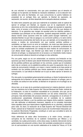 de una voluntad no coaccionada, sino que para considerar que el derecho al
sufragio se ha ejercido con libertad es necesario establecer, si en la elección han
existido otra serie de libertades, sin cuya concurrencia no podría hablarse en
propiedad de un sufragio libre, por ejemplo, la libertad de expresión, de
asociación, de reunión, de libre desarrollo de la campaña electoral, etcétera.

Se debe tener presente que para que realmente el ciudadano esté en aptitud de
ejercer el sufragio con libertad, se requiere que en la organización de las
elecciones se dé a los contendientes políticos un margen de equidad en aspectos
tales, como el acceso a los medios de comunicación, entre los que destaca el
televisivo. Si se garantiza ese margen de equidad entre los distintos partidos y
candidatos que participan en las elecciones, quedará asegurado también, que el
elector tendrá varias opciones entre las cuales podrá escoger realmente, con
absoluta libertad, la que más se apegue a su convicción política y no será víctima
de inducciones provenientes del hecho de que, por ejemplo, en la inequidad en el
acceso a medios de comunicación con que cuenten partidos políticos y
candidatos, se haga incurrir en error al ciudadano, de modo que éste piense que
no tiene otras alternativas más que la resultante de la saturación publicitaria de
quien ha contado ampliamente con ventaja de esos medios de comunicación, lo
cual afecta desde luego, esa libertad que debe tener el elector al ejercer el
derecho al sufragio. La desproporción en el acceso a un importante medio masivo
de comunicación afecta el derecho al sufragio en dos vertientes:

Por una parte, según se vio con anterioridad, se ocasiona una limitación en las
opciones que tiene el elector para decidir libremente entre las distintas propuestas
de los partidos políticos que participan en los comicios, puesto que el ciudadano
está más en contacto con la plataforma política de quien ha aparecido más en el
medio de comunicación indicado y en mayor o menor medida se le hace perder el
contacto con los partidos políticos que menos aparecen en el propio medio de
comunicación, lo cual afecta la libertad con la que se debe ejercer el derecho al
sufragio.

Por otra parte, la neutralidad gubernamental constituye un factor fundamental en la
salvaguarda de la libertad con que debe ejercerse el derecho al sufragio; pero si
no existe una actitud en ese sentido, la libertad en el ejercicio en el sufragio se ve
afectada.

Ahora bien, en el caso de la autoridad jurisdiccional en materia electoral, como lo
son los miembros de la Sala Superior del Tribunal Electoral del Poder Judicial de
la Federación, no solo no mostraron neutralidad en su proceder, sino que, por el
contrario, fueron parciales y condescendientes con las serias violaciones a los
principios más elementales del procesos electoral, consagrados en el artículo 41
constitucional, perpetradas directamente por el candidato de la coalición
Compromiso por México, y por los partidos que integran dicha coalición. Logrando
con ello defraudar al electorado mexicano, dejando en la completa impunidad
todos aquellos actos que repercutieron negativamente en su voluntad y capacidad
para votar. Es decir, la resolución de la Sala Superior del Tribunal Electoral del
Poder Judicial de la Federación recaída al juicio de inconformidad interpuesto por
la coalición Movimiento Progresista, constituyó un acto que convalida la serie de
ataques a la libertad del sufragio.

Hubo deferencia de estos altos funcionarios a la visión cínica, corrupta y
corruptora de los miembros de la coalición Compromiso por México y su
candidato, los cuales promovieron, entre otras cosas, la abierta intervención de los
gobernadores de extracción priísta a favor del candidato presidencial en comento,
con el cual acordaron en una reunión celebrada en la ciudad de Toluca, el 12 de

                                                                                   22
 