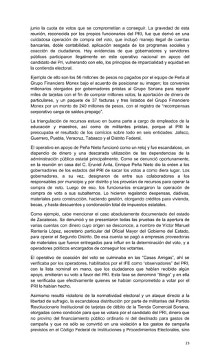 junio la cuota de votos que se comprometían a conseguir. La gravedad de esta
reunión, reconocida por los propios funcionarios del PRI, fue que derivó en una
cuidadosa operación de compra del voto, que incluyó manejo ilegal de cuentas
bancarias, doble contabilidad, aplicación sesgada de los programas sociales y
coacción de ciudadanos. Hay evidencias de que gobernadores y servidores
públicos participaron ilegalmente en este operativo nacional en apoyo del
candidato del Pri, vulnerando con ello, los principios de imparcialidad y equidad en
la contienda electoral.

Ejemplo de ello son los 56 millones de pesos no pagados por el equipo de Peña al
Grupo Financiero Monex bajo el acuerdo de posicionar su imagen; los convenios
millonarios otorgados por gobernadores priistas al Grupo Soriana para repartir
miles de tarjetas con el fin de comprar millones votos; la aportación de dinero de
particulares, y un paquete de 37 facturas y tres listados del Grupo Financiero
Monex por un monto de 240 millones de pesos, con el registro de “recompensas
corporativo carga de saldos prepago”.

La triangulación de recursos estuvo en buena parte a cargo de empleados de la
educación y maestros, así como de militantes priistas, porque al PRI le
preocupaba el resultado de los comicios sobre todo en seis entidades: Jalisco,
Guerrero, Puebla, Veracruz, Tabasco y el Distrito Federal.

El operativo en apoyo de Peña Nieto funcionó como un reloj y fue escandaloso, un
dispendio de dinero y una descarada utilización de las dependencias de la
administración pública estatal principalmente. Como se denunció oportunamente,
en la reunión en casa del C. Eruviel Ávila, Enrique Peña Nieto dio la orden a los
gobernadores de los estados del PRI de sacar los votos a como diera lugar. Los
gobernadores, a su vez, designaron de entre sus colaboradores a los
responsables por municipio y por distrito y los proveían de recursos para operar la
compra de voto. Luego de eso, los funcionarios encargaron la operación de
compra de voto a sus subalternos. Lo hicieron regalando despensas, dádivas,
materiales para construcción, haciendo gestión, otorgando créditos para vivienda,
becas, y hasta descuentos y condonación total de impuestos estatales.

Como ejemplo, cabe mencionar el caso absolutamente documentado del estado
de Zacatecas. Se denunció y se presentaron todas las pruebas de la apertura de
varias cuentas con dinero cuyo origen se desconoce, a nombre de Víctor Manuel
Rentería López, secretario particular del Oficial Mayor del Gobierno del Estado,
para operar el Segundo Distrito. De esa cuenta se pagó a empresas proveedoras
de materiales que fueron entregados para influir en la determinación del voto, y a
operadores políticos encargados de conseguir los votantes.

El operativo de coacción del voto se culminaba en las “Casas Amigas”, ahí se
verificaba por los operadores, habilitados por el IFE como “observadores” del PRI,
con la lista nominal en mano, que los ciudadanos que habían recibido algún
apoyo, emitieran su voto a favor del PRI. Esta fase se denominó “Bingo” y en ella
se verificaba que efectivamente quienes se habían comprometido a votar por el
PRI lo habían hecho.

Asimismo resultó violatorio de la normatividad electoral y un ataque directo a la
libertad de sufragio, la escandalosa distribución por parte de militantes del Partido
Revolucionario Institucional de tarjetas de débito de la Tienda Comercial Soriana,
otorgadas como condición para que se votara por el candidato del PRI, dinero que
no provino del financiamiento público ordinario ni del destinado para gastos de
campaña y que no sólo se convirtió en una violación a los gastos de campaña
previstos en el Código Federal de Instituciones y Procedimientos Electorales, sino


                                                                                  23
 