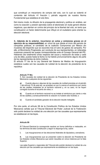 que constituyó un mecanismo de compra del voto, con lo cual se violentó el
contenido del Artículo 41 fracción I, párrafo segundo de nuestra Norma
Fundamental que establece el voto libre.

Del mismo modo, la difusión de la propaganda electoral y política en análisis, así
como la coacción y presión ejercidas sobre el electorado sin duda generó efectos
negativos, que atentan en contra del principio de la libertad del voto, en tanto que
constituyeron un factor determinante que influyó en el ciudadano para orientar su
elección electoral.



3.- Además de lo anterior, incurrieron en actos y omisiones graves en el
ejercicio de su responsabilidad, en virtud de que desde el inicio del periodo de
campañas políticas, el candidato de la coalición Compromiso por México dio
muestras del dispendio que se escondía tras el rubro de gastos de campaña. Por
ello, el Movimiento Progresista, por conducto de sus representantes, en reiteradas
ocasiones presentó las quejas correspondientes ante el Consejo General del IFE.
Habiendo sito totalmente omiso respecto del cauce y resolución de todas y cada
una de ellas, puesta hasta la fecha no ha habido pronunciamiento alguno de parte
de los representantes de dicho instituto.
El artículo 77 bis de la Ley General del Sistema de Medios de Impugnación
establece cuales son las causales de nulidad de la elección de presidente de la
república:



       Artículo 77 Bis
       1. Son causales de nulidad de la elección de Presidente de los Estados Unidos
       Mexicanos cualquiera de las siguientes:

       a)     Cuando alguna o algunas de las causales de nulidad previstas en el párrafo
       1 del artículo 75 de esta ley, se acrediten en por lo menos el veinticinco por ciento
       de las casillas instaladas en el territorio nacional y, en su caso, no se hayan
       corregido durante el recuento de votos, o

       b)     Cuando en el territorio nacional no se instale el veinticinco por ciento o más
       de las casillas y consecuentemente la votación no hubiere sido recibida, o

       c)     Cuando el candidato ganador de la elección resulte inelegible.


Por otra parte, el artículo 99 de la Constitución Política de los Estados Unidos
Mexicanos señala que el Tribunal Electoral del Poder Judicial de la Federación
solo podrá declarar la nulidad de una elección por las causales que expresamente
se establezcan en las leyes.



       Artículo 99
       …
       Al Tribunal Electoral le corresponde resolver en forma definitiva e inatacable, en
       los términos de esta Constitución y según lo disponga la ley, sobre:

       I.     Las impugnaciones en las elecciones federales de diputados y senadores;

       II.    Las impugnaciones que se presenten sobre la elección de Presidente de
       los Estados Unidos Mexicanos que serán resueltas en única instancia por la Sala
       Superior.

       Las salas Superior y regionales del Tribunal sólo podrán declarar la nulidad de una
       elección por las causales que expresamente se establezcan en las leyes.



                                                                                         24
 