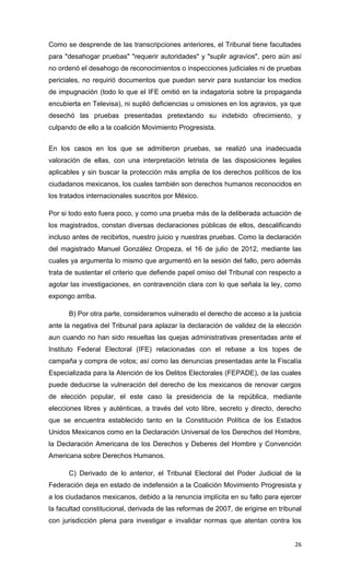 Como se desprende de las transcripciones anteriores, el Tribunal tiene facultades
para "desahogar pruebas" "requerir autoridades" y "suplir agravios", pero aún así
no ordenó el desahogo de reconocimientos o inspecciones judiciales ni de pruebas
periciales, no requirió documentos que puedan servir para sustanciar los medios
de impugnación (todo lo que el IFE omitió en la indagatoria sobre la propaganda
encubierta en Televisa), ni suplió deficiencias u omisiones en los agravios, ya que
desechó las pruebas presentadas pretextando su indebido ofrecimiento, y
culpando de ello a la coalición Movimiento Progresista.


En los casos en los que se admitieron pruebas, se realizó una inadecuada
valoración de ellas, con una interpretación letrista de las disposiciones legales
aplicables y sin buscar la protección más amplia de los derechos políticos de los
ciudadanos mexicanos, los cuales también son derechos humanos reconocidos en
los tratados internacionales suscritos por México.

Por si todo esto fuera poco, y como una prueba más de la deliberada actuación de
los magistrados, constan diversas declaraciones públicas de ellos, descalificando
incluso antes de recibirlos, nuestro juicio y nuestras pruebas. Como la declaración
del magistrado Manuel González Oropeza, el 16 de julio de 2012, mediante las
cuales ya argumenta lo mismo que argumentó en la sesión del fallo, pero además
trata de sustentar el criterio que defiende papel omiso del Tribunal con respecto a
agotar las investigaciones, en contravención clara con lo que señala la ley, como
expongo arriba.

      B) Por otra parte, consideramos vulnerado el derecho de acceso a la justicia
ante la negativa del Tribunal para aplazar la declaración de validez de la elección
aun cuando no han sido resueltas las quejas administrativas presentadas ante el
Instituto Federal Electoral (IFE) relacionadas con el rebase a los topes de
campaña y compra de votos; así como las denuncias presentadas ante la Fiscalía
Especializada para la Atención de los Delitos Electorales (FEPADE), de las cuales
puede deducirse la vulneración del derecho de los mexicanos de renovar cargos
de elección popular, el este caso la presidencia de la república, mediante
elecciones libres y auténticas, a través del voto libre, secreto y directo, derecho
que se encuentra establecido tanto en la Constitución Política de los Estados
Unidos Mexicanos como en la Declaración Universal de los Derechos del Hombre,
la Declaración Americana de los Derechos y Deberes del Hombre y Convención
Americana sobre Derechos Humanos.

      C) Derivado de lo anterior, el Tribunal Electoral del Poder Judicial de la
Federación deja en estado de indefensión a la Coalición Movimiento Progresista y
a los ciudadanos mexicanos, debido a la renuncia implícita en su fallo para ejercer
la facultad constitucional, derivada de las reformas de 2007, de erigirse en tribunal
con jurisdicción plena para investigar e invalidar normas que atentan contra los


                                                                                  26
 