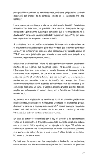 principios constitucionales de elecciones libres, auténticas y equitativas, como se
desprende del análisis de la sentencia emitida en el expediente SUP-JIN-
359/2012.


Los acusamos de mentirosos y falaces por decir que la Coalición “Movimiento
Progresista” no probó nada, por pretender que a nosotros correspondía “la carga
de la prueba”, por recurrir a subterfugios como el de que si “no me probaste, no te
doy la razón”, para eludir su responsabilidad y quedar bien con el PRI y con quien
ellos ungieron sobre la ley como “Presidente electo”.


Son cómplices de la imposición y encubridores del fraude porque ellos saben que
el Tribunal tenía facultades legales para dictar medidas que se llaman “para mejor
proveer” y no lo hicieron; es decir, que ellos podían haber investigado, porque el
TEPJF tiene plena jurisdicción, pero además porque “nadie está obligado a lo
imposible”, según reza un principio jurídico.


Ellos sabían y saben que el Tribunal no debía pedirnos que nosotros probáramos
muchos de los reclamos que hacíamos, porque no podemos acceder a la
información financiera, pues existe el secreto bancario; ni tampoco solicitar
información sobre empresas, ya que está la reserva fiscal; y mucho menos
podíamos decirle al Ministerio Público que nos entregara las averiguaciones
previas de las denuncias, pues es información bajo reserva. Las únicas
autoridades que podían haber superado estos secretos eran los ministros y los
consejeros electorales. En suma, la Coalición presentó pruebas que ellos debieron
ampliar para salvaguardar no nuestro interés, sino la Constitución. Y simplemente
no lo hicieron.


Acusamos a los 7 magistrados del Tribunal de incurrir en omisiones graves en su
responsabilidad, en perjuicio de la República y de todos los ciudadanos, porque
delegaron la carga de la prueba a quien demandó. Y porque finalmente resolvieron
cuando aún hay asuntos pendientes en el IFE, en la FEPADE y en otros
tribunales, que pudieran incidir en el balance del Juicio.


En lugar de actuar de conformidad con la ley, de acuerdo a la argumentación
vertida en la resolución, el Tribunal buscó en todo momento complejizar todavía
más la concreción de los agravios y así, por ejemplo, en la página 579 señala que
se tenía que demostrar que no únicamente se trataba de financiamiento prohibido,
sino que “además se haya llevado a cabo con una finalidad dirigida a materializar
la compra y coacción de votos”.


Es decir que de acuerdo con los magistrados el hecho de que se hubiese
construido toda una red de financiamiento paralelo no contravenía los principios



                                                                                27
 