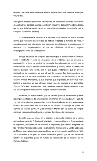 rectores; para que esto sucediera además éste se tenía que destinar a comprar
voluntades.


En lugar de hacer lo que debían se ocuparon en elaborar un discurso político con
descalificativos políticos que les permitieran encubrir y declarar Presidente Electo
por encima de la ley a quien actuó en todo el tiempo previo a la campaña y en la
campaña por encima de la ley.


       3.- Concretamente señalamos a Salvador Nava Gomar por mentir cuando
afirmó que verificaron si en verdad se habían comprado 5 millones de votos, y
cuando aseguró que ellos vieron que eso no se acreditaba con pruebas porque ni
revisaron con responsabilidad lo que les ofrecimos ni hicieron ninguna
investigación, como les correspondía.


       El tope de gastos de campaña establecido por el Instituto federal Electoral,
$336, 112,084.16, y como se desprende de la evidencia que se presenta a
continuación, el tope de gastos de campaña fue rebasado por mucho por el
candidato del Partido Revolucionario Institucional y Partido Verde Ecologista de
México, Enrique Peña Nieto, con lo que queda evidenciado que el proceso
electoral no fue equitativo, ya que el uso de recursos fue desproporcional en
comparación con los otros candidatos que compitieron por la Presidencia de los
Estados Unidos Mexicanos, lo que significa que el proceso en si no fue legal,
legitimo y autentico, ya que al hacer mayor uso de recursos a los permitidos,
Enrique Peña Nieto llevó ventaja clara y evidente, además de que dichos recursos
fue utilizado para la manipulación, compra y coacción del voto.


       Asimismo, el monto máximo que los partidos políticos y candidatos pueden
recibir por aportaciones de simpatizantes en dinero o en especie, $33, 611,208.42,
y en las evidencias que se presentan, queda demostrado que las aportaciones que
hicieron los particulares fue superada por un altísimo porcentaje, se ponen de
ejemplo las tarjetas SORIANA y las tarjetas de Monex, con las cuales se compró,
manipuló y coaccionó ilegalmente el sufragio de millones de mexicanos.


       En este orden de ideas, en la especie, la conducta violatoria de la norma
electoral por parte del C. Enrique Peña Nieto, como candidato a la Presidencia de
la Republica, postulado por la coalición “Compromiso por México” integrada por
los Partidos Políticos Nacionales Revolucionario Institucional y Verde Ecologista
de México y de dichas instituciones políticas, en el proceso electoral federal 2011-
2012 se vuelve a dar pero en mayor dimensión, puesto que se han dejado de
resolver las siguientes quejas en materia de fiscalización de los recursos de los
Partidos Políticos:




                                                                                 28
 