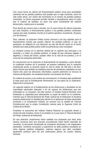 Una nueva forma de cálculo del financiamiento público anual para actividades
ordinarias de los partidos políticos hará posible que no siga creciendo, como ha
sido hasta ahora, con motivo del incremento en el número de partidos políticos
nacionales. La forma propuesta permite claridad y transparencia sobre el costo
que el sistema de partidos, es decir una parte fundamental del sistema
democrático, implica para la sociedad.

Para decirlo de manera clara y sencilla: con la nueva forma de cálculo propuesta
por esta Iniciativa, el financiamiento público a los partidos políticos nacionales
supone que cada ciudadano inscrito en el padrón aportaría, anualmente, 35 pesos
con 40 centavos.

Pero, además, se proponen límites mucho menores a los hoy vigentes para el
financiamiento privado que pueden obtener los partidos políticos, lo que, de
aprobarse, se reflejaría en una reducción de más del 85 por ciento en el monto
absoluto que cada partido podría recibir anualmente por esos conceptos.

La Iniciativa avanza en la atención directa de un aspecto que preocupa a la
sociedad y a todos los partidos políticos: el riesgo de que intereses ilegales o
ilegítimos, a través del dinero, puedan influir en la vida de los partidos y en el
curso de las campañas electorales.

En consonancia con la reducción al financiamiento de campañas, y para atender
un justificado reclamo de la sociedad, se propone establecer que la campaña
presidencial acorte su duración actual en casi la mitad, de 186 días a 90 días,
plazo máximo que también se establece para las de senadores y diputados en ese
mismo año; para las elecciones intermedias, cuando solamente se renueva la
Cámara de Diputados, las campañas tendrán una duración de 45 días.

En materia de acceso a los medios de comunicación, la Iniciativa deja establecida
la base para que el Constituyente Permanente, en uso pleno de su Soberanía,
determine lo conducente.

Un segundo objetivo es el fortalecimiento de las atribuciones y facultades de las
autoridades electorales federales a fin de superar las limitaciones que han
enfrentado en su actuación. De esta manera, el Instituto Federal Electoral vería
fortalecida su capacidad para desempeñar su papel de árbitro en la contienda,
mientras que al Tribunal Electoral del Poder Judicial de la Federación la Iniciativa
propone perfeccionar su facultad para decidir la no aplicación de leyes electorales
contrarias a la Constitución Federal, en armonía con la calidad de Tribunal
Constitucional que la propia Constitución reserva para la Suprema Corte de
Justicia de la Nación.

Fortalecer la autonomía del Instituto Federal Electoral es propósito directo y
central de esta Iniciativa. Como lo es también en lo que hace al Tribunal Electoral
del Poder Judicial de la Federación.

En esa dirección, proponemos hacer realidad una propuesta que hace años
merece consenso pero que diversas circunstancias había hecho imposible de
concretar: la renovación escalonada de consejeros electorales y de magistrados
electorales. Combinar renovación y experiencia ha dado positivos resultados en
otros órganos públicos colegiados, estamos seguros que dará resultados
igualmente positivos para las dos instituciones pilares de nuestro sistema
electoral.




                                                                                  3
 