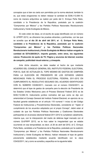 conceptos que si bien es cierto son permitidos por la norma electoral, también lo
es, que estas erogaciones no deben rebasar la cantidad de $336,112,084.16,
como de manera antijurídica se realizó por parte del C. Enrique Peña Nieto,
candidato a la Presidencia de la Republica, postulado por la coalición
“Compromiso por México” y los Partidos Políticos Nacionales Revolucionario
Institucional y Verde Ecologista de México.

      En este orden de ideas, en el escrito de queja identificado con en número
Q- UFRPP 22/12, se ofrecieron las pruebas atinentes y pertinentes, con las que
se acredita que al día 26 de abril del 2011, el           C. Enrique Peña Nieto,
candidato a la Presidencia de la Republica, postulado por la coalición
“Compromiso       por   México”     y    los   Partidos    Políticos      Nacionales
Revolucionario Institucional y Verde Ecologista de México habían erogado la
cantidad de $374,920338.21, importe gastado, entre otros, los siguientes
rubros: Producción de spots de TV; Página y anuncios de Internet; eventos
de campaña; publicidad visual externa; y cinespots.

      Ante dicha situación, se debe resaltar el hecho de que mediante
ACUERDO DEL CONSEJO GENERAL DEL INSTITUTO FEDERAL ELECTORAL
POR EL QUE SE ACTUALIZA EL TOPE MÁXIMO DE GASTOS DE CAMPAÑA
PARA LA ELECCIÓN DE PRESIDENTE DE LOS ESTADOS UNIDOS
MEXICANOS PARA EL PROCESO ELECTORAL FEDERAL 2011-2012 EN
CUMPLIMIENTO AL RESOLUTIVO SEGUNDO DEL ACUERDO IDENTIFICADO
CON EL NÚMERO CG382/2011, marcado con el número CG432/2011, se
determinó que el tope de gastos de campaña para la elección de Presidente de
los Estados Unidos Mexicanos para el Proceso Electoral Federal 2012 es de
$336,112,084.16, Instrumento jurídico normativo del que como se dijo con
anterioridad el Consejo General del Instituto Federal Electoral, en ejercicio de su
facultad garante establecida en el artículo 119 numeral 1 inciso d) del Código
Federal de Instituciones y Procedimientos Electorales, consistente en “Vigilar el
cumplimiento de los acuerdos adoptados por el propio Consejo”, debió estar al
cuidado de que los Partidos Políticos Nacionales y Coaliciones Electorales
participantes en el proceso electoral federal 2011-2012 lo cumplieran cabalmente,
máxime que, con la interposición del medio de defensa legal marcado con el
número Q-UFRPP 22/12, se le hizo saber la irregularidad que se estaba
ocurriendo en esa temporalidad, es decir, al 26 de abril del 2012, el C. Enrique
Peña Nieto, candidato a la Presidencia de la Republica, postulado por la coalición
“Compromiso por México” y los Partidos Políticos Nacionales Revolucionario
Institucional y Verde Ecologista de México, habían rebasado el tope de gastos
previamente    establecidos   mediante    acuerdo    identificado   con    la   clave
CG432/2011, tal y como se acredita y especifica en la siguiente tabla:




                                                                                   35
 