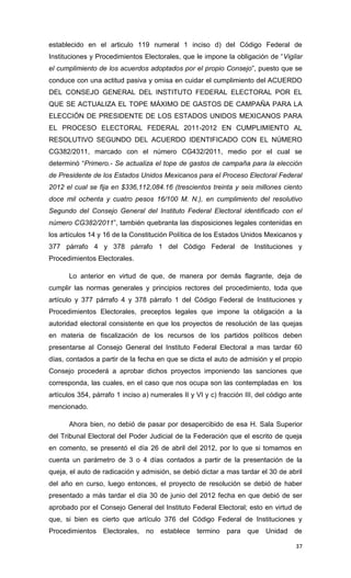 establecido en el articulo 119 numeral 1 inciso d) del Código Federal de
Instituciones y Procedimientos Electorales, que le impone la obligación de “Vigilar
el cumplimiento de los acuerdos adoptados por el propio Consejo”, puesto que se
conduce con una actitud pasiva y omisa en cuidar el cumplimiento del ACUERDO
DEL CONSEJO GENERAL DEL INSTITUTO FEDERAL ELECTORAL POR EL
QUE SE ACTUALIZA EL TOPE MÁXIMO DE GASTOS DE CAMPAÑA PARA LA
ELECCIÓN DE PRESIDENTE DE LOS ESTADOS UNIDOS MEXICANOS PARA
EL PROCESO ELECTORAL FEDERAL 2011-2012 EN CUMPLIMIENTO AL
RESOLUTIVO SEGUNDO DEL ACUERDO IDENTIFICADO CON EL NÚMERO
CG382/2011, marcado con el número CG432/2011, medio por el cual se
determinó “Primero.- Se actualiza el tope de gastos de campaña para la elección
de Presidente de los Estados Unidos Mexicanos para el Proceso Electoral Federal
2012 el cual se fija en $336,112,084.16 (trescientos treinta y seis millones ciento
doce mil ochenta y cuatro pesos 16/100 M. N.), en cumplimiento del resolutivo
Segundo del Consejo General del Instituto Federal Electoral identificado con el
número CG382/2011”, también quebranta las disposiciones legales contenidas en
los artículos 14 y 16 de la Constitución Política de los Estados Unidos Mexicanos y
377 párrafo 4 y 378 párrafo 1 del Código Federal de Instituciones y
Procedimientos Electorales.

      Lo anterior en virtud de que, de manera por demás flagrante, deja de
cumplir las normas generales y principios rectores del procedimiento, toda que
artículo y 377 párrafo 4 y 378 párrafo 1 del Código Federal de Instituciones y
Procedimientos Electorales, preceptos legales que impone la obligación a la
autoridad electoral consistente en que los proyectos de resolución de las quejas
en materia de fiscalización de los recursos de los partidos políticos deben
presentarse al Consejo General del Instituto Federal Electoral a mas tardar 60
días, contados a partir de la fecha en que se dicta el auto de admisión y el propio
Consejo procederá a aprobar dichos proyectos imponiendo las sanciones que
corresponda, las cuales, en el caso que nos ocupa son las contempladas en los
artículos 354, párrafo 1 inciso a) numerales II y VI y c) fracción III, del código ante
mencionado.

      Ahora bien, no debió de pasar por desapercibido de esa H. Sala Superior
del Tribunal Electoral del Poder Judicial de la Federación que el escrito de queja
en comento, se presentó el día 26 de abril del 2012, por lo que si tomamos en
cuenta un parámetro de 3 o 4 días contados a partir de la presentación de la
queja, el auto de radicación y admisión, se debió dictar a mas tardar el 30 de abril
del año en curso, luego entonces, el proyecto de resolución se debió de haber
presentado a más tardar el día 30 de junio del 2012 fecha en que debió de ser
aprobado por el Consejo General del Instituto Federal Electoral; esto en virtud de
que, si bien es cierto que artículo 376 del Código Federal de Instituciones y
Procedimientos Electorales,      no   establece   termino    para   que   Unidad de

                                                                                    37
 