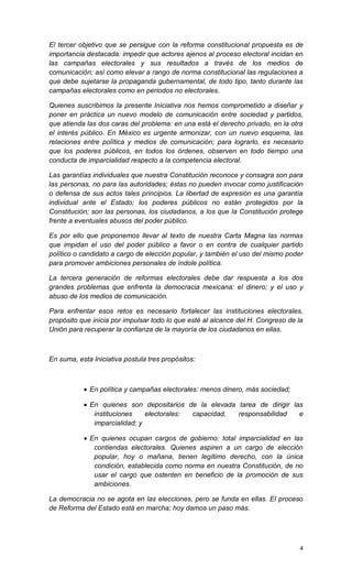 El tercer objetivo que se persigue con la reforma constitucional propuesta es de
importancia destacada: impedir que actores ajenos al proceso electoral incidan en
las campañas electorales y sus resultados a través de los medios de
comunicación; así como elevar a rango de norma constitucional las regulaciones a
que debe sujetarse la propaganda gubernamental, de todo tipo, tanto durante las
campañas electorales como en periodos no electorales.

Quienes suscribimos la presente Iniciativa nos hemos comprometido a diseñar y
poner en práctica un nuevo modelo de comunicación entre sociedad y partidos,
que atienda las dos caras del problema: en una está el derecho privado, en la otra
el interés público. En México es urgente armonizar, con un nuevo esquema, las
relaciones entre política y medios de comunicación; para lograrlo, es necesario
que los poderes públicos, en todos los órdenes, observen en todo tiempo una
conducta de imparcialidad respecto a la competencia electoral.

Las garantías individuales que nuestra Constitución reconoce y consagra son para
las personas, no para las autoridades; éstas no pueden invocar como justificación
o defensa de sus actos tales principios. La libertad de expresión es una garantía
individual ante el Estado; los poderes públicos no están protegidos por la
Constitución; son las personas, los ciudadanos, a los que la Constitución protege
frente a eventuales abusos del poder público.

Es por ello que proponemos llevar al texto de nuestra Carta Magna las normas
que impidan el uso del poder público a favor o en contra de cualquier partido
político o candidato a cargo de elección popular, y también el uso del mismo poder
para promover ambiciones personales de índole política.

La tercera generación de reformas electorales debe dar respuesta a los dos
grandes problemas que enfrenta la democracia mexicana: el dinero; y el uso y
abuso de los medios de comunicación.

Para enfrentar esos retos es necesario fortalecer las instituciones electorales,
propósito que inicia por impulsar todo lo que esté al alcance del H. Congreso de la
Unión para recuperar la confianza de la mayoría de los ciudadanos en ellas.



En suma, esta Iniciativa postula tres propósitos:



            En política y campañas electorales: menos dinero, más sociedad;

            En quienes son depositarios de la elevada tarea de dirigir las
              instituciones    electorales: capacidad, responsabilidad    e
              imparcialidad; y

            En quienes ocupan cargos de gobierno: total imparcialidad en las
              contiendas electorales. Quienes aspiren a un cargo de elección
              popular, hoy o mañana, tienen legítimo derecho, con la única
              condición, establecida como norma en nuestra Constitución, de no
              usar el cargo que ostenten en beneficio de la promoción de sus
              ambiciones.

La democracia no se agota en las elecciones, pero se funda en ellas. El proceso
de Reforma del Estado está en marcha; hoy damos un paso más.




                                                                                  4
 