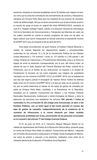 pendones ubicados en diversas localidades de los 32 distritos que integran el país,
así como por la presunta contratación de arrendamiento de aviones y helicópteros,
utilizados por Enrique Peña Nieto para los traslados de sus eventos de campaña,
medio de defensa legal, del que se tiene conocimiento que el denunciante anexó a
su escrito de queja el acuse en original del oficio RPAN/531/2012, mediante el
cual el C. Rogelio Carbajal Tejeda, solicita a la Dirección General de Aeronáutica
Civil de la Secretaría de Comunicaciones y Transportes las bitácoras de vuelo, de
los cuales, tomando en cuenta el número progresivo de cada uno de ellos, es
lógico deducir que fueron interpuestos en fechas anteriores al expediente número
Q-UFRPP 22/12 que se presentó el 26 de abril del 2012.

      Ante estas circunstancias, de igual manera, el Instituto Federal Electoral, a
violado de manera flagrante las disposiciones legales y procedimentales
contenidas en los artículos 14 y 16 de la Constitución Política de los Estados
Unidos Mexicanos y 119 numeral 1 inciso d), 377 párrafo 4 y 378 párrafo 1 del
Código Federal de Instituciones y Procedimientos Electorales, pues a la fecha ha
dejado de emitir la resolución correspondiente; por lo que, del mismo modo, se
solicita de esa H. Sala Superior del Tribunal Electoral del Poder Judicial de la
Federación, que en el ámbito de sus atribuciones, se requiera a la Unidad de
Fiscalización la remisión de los autos originales que integran los expediente
marcados con los números Q-UFRPP 15/12 y Q-UFRPP 16/12, con la finalidad de
que sea ese órgano judicial el encargado de resolver dichos medios de defensa
legal, junto con el número Q-UFRPP 22/12 y el que por esta vía se presenta, con
los que se podrá determinar el rebase de los topes de gastos de campaña por
parte de Enrique Peña Nieto, candidato a la Presidencia de la Republica,
postulado por la coalición “Compromiso por México” y los Partidos Políticos
Nacionales Revolucionario Institucional y Verde Ecologista de México y como la
aplicación de sanciones que establecen los artículos 354, párrafo 1 inciso a)
numerales II y VI y c) fracción III, del código ante mencionado, es decir a los
Partidos Políticos, con un tanto igual al del monto ejercido en exceso del
tope de gastos de campaña, independientemente de la existencia de la
comisión de infracciones a la norma electoral por haber recibido
aportaciones prohibidas por la ley, provenientes de las personas enunciadas
en el numeral 2 del articulo 77 del Código Comicial Federal.

      El 21 de junio de 2012, el C. Camerino Eleazar Márquez Madrid en su
calidad de representante del Partido de la Revolución Democrática, presentó queja
en contra de Enrique Peña Nieto, la coalición “Compromiso por México”, integrada
por el Partido Revolucionario Institucional y el Partido Verde Ecologista de México,
por actos de presión y coacción a los electores, realizados como parte de la
campaña electoral de la elección a Presidente de la República.




                                                                                 41
 