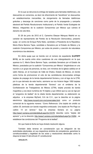 En la que se denuncia la entrega de tarjetas para llamadas telefónicas y de
descuentos en comercios, es decir de ofrecimiento de “beneficios” en descuentos
en establecimientos mercantiles, de otorgamiento de llamadas telefónicas
gratuitas y descarga de canciones como parte de la propaganda y campaña
electoral del Partido Revolucionario Institucional y el Partido Verde Ecologista de
México, integrantes de la coalición Compromiso por México que vulnera el
derecho de voto libre.

          El 28 de junio de 2012 el C. Camerino Eleazar Márquez Madrid en su
carácter de representante del Partido de la Revolución Democrática, presento
queja en contra de Enrique Peña Nieto, candidato a Presidente de la República;
María Elena Barrera Tapia, candidata a Senadora por el Estado de México y la
coalición Compromiso por México, por actos de presión y coacción de naturaleza
económica a los electores.

          En dicha queja que se tramita con el número de expediente Q-UFRPP
61/12, se da cuenta entre otros cuestiones de una videograbación en la que
aparece la C. María Elena Barrera Tapia, candidata Senadora por el Estado de
México, postulados por la coalición “Compromiso por México” dirigiéndose en una
reunión a un grupo de personas, se dice, con ministras de la iglesia católica en el
salón Atenas, en el municipio de Valle de Chalco, Estado de México, en donde
como forma de promocionar el voto de las candidaturas denunciadas entrega
tarjetas de prepago de la tienda departamental Soriana y con el logo de la CTM,
por lo que derivado de este hecho, asimismo se nos hicieron llegar 1950 tarjetas
plásticas de la tienda departamental “Soriana” con el emblema de la
Confederación de Trabajadores de México (CTM), tarjeta provista de banda
magnética y una clave numérica de 16 dígitos y que refiere que su uso se rige por
el “programa de lealtad” de la citada tienda departamental, su elaboración se
adjudica      a la empresa MyCard, S.A de C.V., que la describe en la página
electrónica      http://www.mycard.com.mx/comerciales.html     como        un    producto
comercial de la siguiente manera: “Como Referencia: Una tarjeta de crédito es
calibre 30, laminada con banda magnética embozada. Una tarjeta de Pre-Pago es
calibre     13    sin    laminar.”   Que   la   empresa   Soriana     en    su    página
http://www1.soriana.com/site/default.aspx?p=10176 describe como “tarjeta del
aprecio” y en la dirección http://www1.soriana.com/site/default.aspx?p=10284 , se
establecen las condiciones del “Programa de la lealtad”.

          Sin que hasta la fecha se haya dictado resolución alguna.

       También debe tenerse en consideración que es obligación de las
autoridades electorales, en sus respectivos ámbitos de competencia, garantizar la
constitucionalidad y legalidad de los actos y resoluciones electorales como lo
dispone la base VI del artículo 41 constitucional

          Artículo 41.


                                                                                       42
 