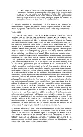 VI.     Para garantizar los principios de constitucionalidad y legalidad de los actos
       y resoluciones electorales, se establecerá un sistema de medios de impugnación
       en los términos que señalen esta Constitución y la ley. Dicho sistema dará
       definitividad a las distintas etapas de los procesos electorales y garantizará la
       protección de los derechos políticos de los ciudadanos de votar, ser votados y de
       asociación, en los términos del artículo 99 de esta Constitución.


En materia electoral la interposición de los medios de impugnación,
constitucionales o legales, no producirá efectos suspensivos sobre la resolución o
el acto impugnado. En tal sentido, la H. Sala Superior emitió el siguiente criterio:

Tesis X/2001

ELECCIONES. PRINCIPIOS CONSTITUCIONALES Y LEGALES QUE SE DEBEN
OBSERVAR PARA QUE CUALQUIER TIPO DE ELECCIÓN SEA CONSIDERADA
VÁLIDA. Los artículos 39, 41, 99 y 116 de la Constitución Política de los Estados
Unidos Mexicanos consagran los principios que toda elección debe contener para
que se pueda considerar como válida. En el artículo 39 se establece, en lo que
importa, que el pueblo tiene en todo tiempo el inalienable derecho de alterar o
modificar la forma de su gobierno; el artículo 41, párrafo segundo, establece que la
renovación de los poderes Legislativo y Ejecutivo se realizará mediante elecciones
libres, auténticas y periódicas; en el artículo 99 se señala que todos los actos y
resoluciones definitivos y firmes de las autoridades competentes de las entidades
federativas para organizar y calificar los comicios podrán ser impugnados ante la
Sala Superior del Tribunal Electoral del Poder Judicial de la Federación; por su
parte, el artículo 116 establece, en lo que importa, que las constituciones y leyes
de los estados garantizarán que las elecciones de los gobernadores de los
estados se realicen mediante sufragio universal, libre, secreto y directo, y que
serán principios rectores de las autoridades estatales electorales, los de legalidad,
imparcialidad, objetividad, certeza e independencia. De las disposiciones referidas
se puede desprender cuáles son los elementos fundamentales de una elección
democrática, cuyo cumplimiento debe ser imprescindible para que una elección se
considere producto del ejercicio popular de la soberanía, dentro del sistema
jurídico-político construido en la Carta Magna y en las leyes electorales estatales,
que están inclusive elevadas a rango constitucional, y son imperativos, de orden
público, de obediencia inexcusable y no son renunciables. Dichos principios son,
entre otros, las elecciones libres, auténticas y periódicas; el sufragio universal,
libre, secreto y directo; que en el financiamiento de los partidos políticos y sus
campañas electorales prevalezca el principio de equidad; la organización de las
elecciones a través de un organismo público y autónomo; la certeza, legalidad,
independencia, imparcialidad y objetividad como principios rectores del proceso
electoral, el establecimiento de condiciones de equidad para el acceso de los
partidos políticos a los medios de comunicación social, el control de la
constitucionalidad y legalidad de los actos y resoluciones electorales. La
observancia de estos principios en un proceso electoral se traducirá en el
cumplimiento de los preceptos constitucionales antes mencionados.

En atención a lo anterior, nadie, bajo circunstancia alguna, puede, en el supuesto
ejercicio de un determinado derecho, violar dichos principios rectores, porque,
como ya se mencionó, los mismos rigen y constituyen las bases para la
celebración de comicios en los términos y forma que establece la Constitución
federal y que, por su naturaleza, prevalecen y subsisten por encima de un
aparente derecho individual, cuando este último reviste un ejercicio abusivo y con
transgresión de los limites y principios precisados.



                                                                                         43
 