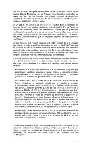 Más aún, si quien transgrede lo establecido en la Constitución Política de los
Estados Unidos Mexicanos, en los Tratados Internacionales celebrados por
México, así como en las Constituciones y leyes estatales, representa una
autoridad del máximo nivel ejecutivo dentro de una demarcación territorial, dichas
violaciones trascienden en mayor grado.

En un Estado de Derecho las elecciones no pueden darse o realizarse de
cualquier forma y no pueden consistir en una simulación. En un Estado de
Derecho las elecciones deben ser democráticas acordes con los parámetros
constitucionales y legales. Uno de los elementos fundamentales de un sistema
democrático consiste en que las elecciones sean libres y auténticas. El artículo 41
de nuestra Constitución señala que “las elecciones deben de ser libres, auténticas
y periódicas.”

La Sala Superior del Tribunal Electoral del Poder Judicial de la Federación
determinó en el juicio de revisión constitucional electoral (SUP-JRC-487/2000) que
los principios del artículo 41 de la Constitución deben observarse para considerar
que la elección es democrática y conforme a la Carta Magna. Si alguno de estos
principios fundamentales es vulnerado, se actualiza la invalidez de la elección,
siempre y cuando se trate de violaciones graves y generalizadas.

El Tribunal Electoral del Poder Judicial de la Federación en recientes sentencias
ha sostenido que la violación a estos principios constitucionales – elecciones
auténticas y libres- dan lugar a la nulidad de la elección. Se mostrarán algunos
ejemplos:

   En la decisión SUP-JRC-165/2008 señaló que no solamente la ley es fuente
    para regular o establecer causales de nulidad, sino que la violación a principios
    constitucionales o la presencia de irregularidades graves o violaciones
    generalizadas pueden dar lugar a la nulidad de una elección.

   En la sentencia ST-JRC-117/2011 la Sala de Toluca del Tribunal Electoral del
    Poder Judicial de la federación señaló que la violación a principios
    constitucionales puede implicar la anulación de la elección si las violaciones
    son graves. En el caso concreto, durante los días previos a la elección en la
    ciudad de Morelia, el PRI violó flagrantemente la prohibición del artículo 41
    Constitucional que impide a los partidos comprar o adquirir tiempos en radio o
    televisión. Además, el cierre de campaña del candidato a gobernador fue
    trasmitido íntegramente en esos tiempos adquiridos indebidamente y, el
    boxeador mexicano Juan Manuel Márquez lució el logotipo del PRI en su
    calzoncillo durante su pelea en contra de Manny Pacquiao. A juicio del
    tribunal, estas irregularidades pusieron en duda la certeza de la victoria del PRI
    que se realizó con menos de 2,000 sufragios respecto al segundo lugar.

   En otro caso, en la resolución ST-JRC-15/2008, se anularon elecciones en
    Zimapán, Hidalgo porque se transgredió el artículo 130 constitucional, pues el
    párroco del municipio llamó a votar por el candidato del PRD en su misa
    celebrada el mismo día de la elección.



Los ejemplos anteriores, más otros emblemáticos como la anulación de las
elecciones en el estado de Tabasco, Colima, o en los municipios de Cd. Juárez o
Tijuana, prueban que de hecho el Tribunal Electoral del Poder Judicial de la
Federación ha invalidado elecciones cuando se infringen principios
constitucionales.


                                                                                   44
 
