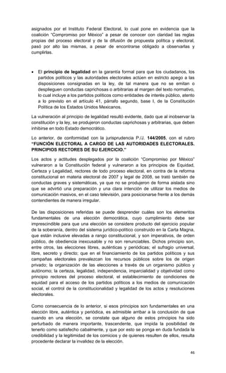 asignados por el Instituto Federal Electoral, lo cual pone en evidencia que la
coalición “Compromiso por México” a pesar de conocer con claridad las reglas
propias del proceso electoral y de la difusión de propuesta política y electoral,
pasó por alto las mismas, a pesar de encontrarse obligado a observarlas y
cumplirlas.



   El principio de legalidad en la garantía formal para que los ciudadanos, los
    partidos políticos y las autoridades electorales actúen en estricto apego a las
    disposiciones consignadas en la ley, de tal manera que no se emitan o
    desplieguen conductas caprichosas o arbitrarias al margen del texto normativo,
    lo cual incluye a los partidos políticos como entidades de interés público, atento
    a lo previsto en el artículo 41, párrafo segundo, base I, de la Constitución
    Política de los Estados Unidos Mexicanos.

La vulneración al principio de legalidad resultó evidente, dado que al inobservar la
constitución y la ley, se produjeron conductas caprichosas y arbitrarias, que deben
inhibirse en todo Estado democrático.

Lo anterior, de conformidad con la jurisprudencia P./J. 144/2005, con el rubro
“FUNCIÓN ELECTORAL A CARGO DE LAS AUTORIDADES ELECTORALES.
PRINCIPIOS RECTORES DE SU EJERCICIO.”

Los actos y actitudes desplegados por la coalición “Compromiso por México”
vulneraron a la Constitución federal y vulneraron a los principios de Equidad,
Certeza y Legalidad, rectores de todo proceso electoral, en contra de la reforma
constitucional en materia electoral de 2007 y legal de 2008, se trató también de
conductas graves y sistemáticas, ya que no se produjeron de forma aislada sino
que se advirtió una preparación y una clara intención de utilizar los medios de
comunicación masivos, en el caso televisión, para posicionarse frente a los demás
contendientes de manera irregular.

De las disposiciones referidas se puede desprender cuáles son los elementos
fundamentales de una elección democrática, cuyo cumplimiento debe ser
imprescindible para que una elección se considere producto del ejercicio popular
de la soberanía, dentro del sistema jurídico-político construido en la Carta Magna,
que están inclusive elevadas a rango constitucional, y son imperativos, de orden
público, de obediencia inexcusable y no son renunciables. Dichos principio son,
entre otros, las elecciones libres, auténticas y periódicas; el sufragio universal,
libre, secreto y directo; que en el financiamiento de los partidos políticos y sus
campañas electorales prevalezcan los recursos públicos sobre los de origen
privado; la organización de las elecciones a través de un organismo público y
autónomo; la certeza, legalidad, independencia, imparcialidad y objetividad como
principio rectores del proceso electoral, el establecimiento de condiciones de
equidad para el acceso de los partidos políticos a los medios de comunicación
social, el control de la constitucionalidad y legalidad de los actos y resoluciones
electorales.

Como consecuencia de lo anterior, si esos principios son fundamentales en una
elección libre, auténtica y periódica, es admisible arribar a la conclusión de que
cuando en una elección, se constate que alguno de estos principios ha sido
perturbado de manera importante, trascendente, que impida la posibilidad de
tenerlo como satisfecho cabalmente, y que por esto se ponga en duda fundada la
credibilidad y la legitimidad de los comicios y de quienes resulten de ellos, resulta
procedente declarar la invalidez de la elección.

                                                                                   46
 