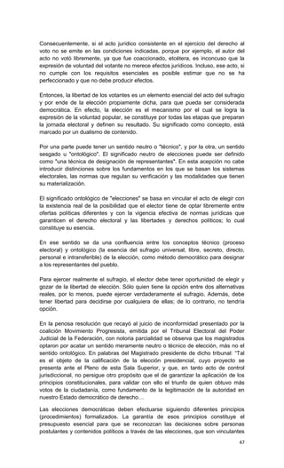 Consecuentemente, si el acto jurídico consistente en el ejercicio del derecho al
voto no se emite en las condiciones indicadas, porque por ejemplo, el autor del
acto no votó libremente, ya que fue coaccionado, etcétera, es inconcuso que la
expresión de voluntad del votante no merece efectos jurídicos. Incluso, ese acto, si
no cumple con los requisitos esenciales es posible estimar que no se ha
perfeccionado y que no debe producir efectos.

Entonces, la libertad de los votantes es un elemento esencial del acto del sufragio
y por ende de la elección propiamente dicha, para que pueda ser considerada
democrática. En efecto, la elección es el mecanismo por el cual se logra la
expresión de la voluntad popular, se constituye por todas las etapas que preparan
la jornada electoral y definen su resultado. Su significado como concepto, está
marcado por un dualismo de contenido.

Por una parte puede tener un sentido neutro o "técnico", y por la otra, un sentido
sesgado u "ontológico". El significado neutro de elecciones puede ser definido
como "una técnica de designación de representantes". En esta acepción no cabe
introducir distinciones sobre los fundamentos en los que se basan los sistemas
electorales, las normas que regulan su verificación y las modalidades que tienen
su materialización.

El significado ontológico de "elecciones" se basa en vincular el acto de elegir con
la existencia real de la posibilidad que el elector tiene de optar libremente entre
ofertas políticas diferentes y con la vigencia efectiva de normas jurídicas que
garanticen el derecho electoral y las libertades y derechos políticos; lo cual
constituye su esencia.

En ese sentido se da una confluencia entre los conceptos técnico (proceso
electoral) y ontológico (la esencia del sufragio universal, libre, secreto, directo,
personal e intransferible) de la elección, como método democrático para designar
a los representantes del pueblo.

Para ejercer realmente el sufragio, el elector debe tener oportunidad de elegir y
gozar de la libertad de elección. Sólo quien tiene la opción entre dos alternativas
reales, por lo menos, puede ejercer verdaderamente el sufragio. Además, debe
tener libertad para decidirse por cualquiera de ellas; de lo contrario, no tendría
opción.

En la penosa resolución que recayó al juicio de inconformidad presentado por la
coalición Movimiento Progresista, emitida por el Tribunal Electoral del Poder
Judicial de la Federación, con notoria parcialidad se observa que los magistrados
optaron por acatar un sentido meramente neutro o técnico de elección, más no el
sentido ontológico. En palabras del Magistrado presidente de dicho tribunal: “Tal
es el objeto de la calificación de la elección presidencial, cuyo proyecto se
presenta ante el Pleno de esta Sala Superior, y que, en tanto acto de control
jurisdiccional, no persigue otro propósito que el de garantizar la aplicación de los
principios constitucionales, para validar con ello el triunfo de quien obtuvo más
votos de la ciudadanía, como fundamento de la legitimación de la autoridad en
nuestro Estado democrático de derecho…

Las elecciones democráticas deben efectuarse siguiendo diferentes principios
(procedimientos) formalizados. La garantía de esos principios constituye el
presupuesto esencial para que se reconozcan las decisiones sobre personas
postulantes y contenidos políticos a través de las elecciones, que son vinculantes
                                                                                 47
 