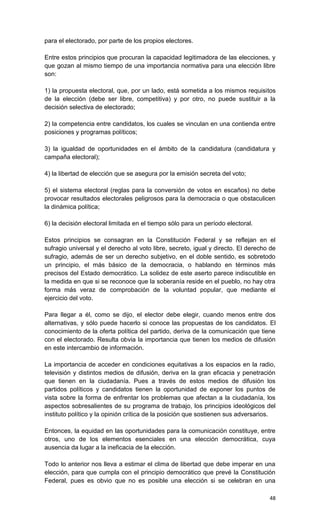 para el electorado, por parte de los propios electores.

Entre estos principios que procuran la capacidad legitimadora de las elecciones, y
que gozan al mismo tiempo de una importancia normativa para una elección libre
son:

1) la propuesta electoral, que, por un lado, está sometida a los mismos requisitos
de la elección (debe ser libre, competitiva) y por otro, no puede sustituir a la
decisión selectiva de electorado;

2) la competencia entre candidatos, los cuales se vinculan en una contienda entre
posiciones y programas políticos;

3) la igualdad de oportunidades en el ámbito de la candidatura (candidatura y
campaña electoral);

4) la libertad de elección que se asegura por la emisión secreta del voto;

5) el sistema electoral (reglas para la conversión de votos en escaños) no debe
provocar resultados electorales peligrosos para la democracia o que obstaculicen
la dinámica política;

6) la decisión electoral limitada en el tiempo sólo para un período electoral.

Estos principios se consagran en la Constitución Federal y se reflejan en el
sufragio universal y el derecho al voto libre, secreto, igual y directo. El derecho de
sufragio, además de ser un derecho subjetivo, en el doble sentido, es sobretodo
un principio, el más básico de la democracia, o hablando en términos más
precisos del Estado democrático. La solidez de este aserto parece indiscutible en
la medida en que si se reconoce que la soberanía reside en el pueblo, no hay otra
forma más veraz de comprobación de la voluntad popular, que mediante el
ejercicio del voto.

Para llegar a él, como se dijo, el elector debe elegir, cuando menos entre dos
alternativas, y sólo puede hacerlo si conoce las propuestas de los candidatos. El
conocimiento de la oferta política del partido, deriva de la comunicación que tiene
con el electorado. Resulta obvia la importancia que tienen los medios de difusión
en este intercambio de información.

La importancia de acceder en condiciones equitativas a los espacios en la radio,
televisión y distintos medios de difusión, deriva en la gran eficacia y penetración
que tienen en la ciudadanía. Pues a través de estos medios de difusión los
partidos políticos y candidatos tienen la oportunidad de exponer los puntos de
vista sobre la forma de enfrentar los problemas que afectan a la ciudadanía, los
aspectos sobresalientes de su programa de trabajo, los principios ideológicos del
instituto político y la opinión crítica de la posición que sostienen sus adversarios.

Entonces, la equidad en las oportunidades para la comunicación constituye, entre
otros, uno de los elementos esenciales en una elección democrática, cuya
ausencia da lugar a la ineficacia de la elección.

Todo lo anterior nos lleva a estimar el clima de libertad que debe imperar en una
elección, para que cumpla con el principio democrático que prevé la Constitución
Federal, pues es obvio que no es posible una elección si se celebran en una

                                                                                   48
 