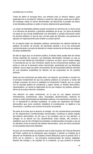 sociedad que no es libre.

Tratar de definir el concepto libre, nos enfrenta ante un término relativo, pues
dependerá de la concepción histórica y social de cada grupo social que la defina.
Sin embargo, existe un común denominador, las elecciones no pueden ser libres,
si las libertades públicas no están al menos relativamente garantizadas.

La noción de libertades públicas puede concebirse en términos de un clima social
o en términos de derechos y garantías señalados por la ley. Un clima de libertad
es aquel en que circula ampliamente una abundante y variada información sobre
los asuntos públicos: lo que se oye o se lee suele ser discutido y las personas se
agrupan en organizaciones para ampliar su propia opinión.

En el aspecto legal, las libertades públicas comprenden las clásicas libertad de
palabra, de prensa, de reunión, de asociación pacífica y el no ser sancionado
económicamente o privado de libertad sin mediar sentencia de tribunal que aplique
las leyes establecidas.

De ello se sigue que, en el terreno político, el elector debe quedar libre de ciertas
formas explícitas de coacción: Las libertades elementales consisten en que su
voto no se vea influido por intimidación ni soborno, es decir, que no reciba castigo
ni recompensa por su voto individual, aparte de las consecuencias públicas, que
emita su voto en el escenario antes mencionado, garantizado por sus libertades
públicas, que lo haga con pleno conocimiento de las propuestas políticas derivado
de una equitativa posibilidad de difusión de las propuestas de los partidos
políticos.

Estas son las condiciones que debe tener una elección, que tienden a cumplir con
el principio fundamental de que los poderes públicos se renueven a través del
sufragio universal, tal como lo establece la Constitución Federal; que se cumpla
con la voluntad pública de constituirse y seguir siendo un Estado democrático,
representativo, en donde la legitimidad de los que integran los poderes públicos,
derive de la propia intención ciudadana.

Una elección sin estas condiciones, en la que en sus etapas concurran
intimidaciones, prohibiciones, vetos, iniquidades, desinformación, violencia; en
donde no estén garantizadas las libertades públicas ni los elementos indicados, no
es, ni representa la voluntad ciudadana, no puede ser basamento del Estado
democrático que como condición estableció el constituyente, no legitima a los
favorecidos, ni justifica una correcta renovación de poderes.

Se parte de la base que el derecho al sufragio, con las características precisadas
en las disposiciones constitucionales mencionadas, constituye la piedra angular
del sistema democrático; de ahí que si se considera que en una elección, el
sufragio no se ejerció con las características antes citadas, ello conduce a
establecer que se han infringido los preceptos constitucionales invocados y que se
ha atentado contra la esencia del sistema democrático, como de hecho aconteció
en las pasadas elecciones federales.

El juicio de inconformidad se presentó ante la Sala Superior del Tribunal Electoral
del Poder Judicial de la Federación para impugnar y solicitar la invalidez de la
elección de Presidente de los Estados Unidos Mexicanos para el periodo 2012 a
2018, por la violación a los principios constitucionales de certeza, legalidad,
libertad del sufragio y de equidad en la contienda, ya que durante la jornada

                                                                                  49
 