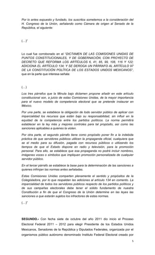 Por lo antes expuesto y fundado, los suscritos sometemos a la consideración del
H. Congreso de la Unión, señalando como Cámara de origen al Senado de la
República, el siguiente:



(…)”



Lo cual fue corroborado en el “DICTAMEN DE LAS COMISIONES UNIDAS DE
PUNTOS CONSTITUCIONALES, Y DE GOBERNACIÓN, CON PROYECTO DE
DECRETO QUE REFORMA LOS ARTÍCULOS 6, 41, 85, 99, 108, 116 Y 122;
ADICIONA EL ARTÍCULO 134; Y SE DEROGA UN PÁRRAFO AL ARTÍCULO 97
DE LA CONSTITUCIÓN POLÍTICA DE LOS ESTADOS UNIDOS MEXICANOS”,
que en la parte que interesa señala:



(…)

Los tres párrafos que la Minuta bajo dictamen propone añadir en este artículo
constitucional son, a juicio de estas Comisiones Unidas, de la mayor importancia
para el nuevo modelo de competencia electoral que se pretende instaurar en
México.

Por una parte, se establece la obligación de todo servidor público de aplicar con
imparcialidad los recursos que están bajo su responsabilidad, sin influir en la
equidad de la competencia entre los partidos políticos. La norma permitirá
establecer en la ley más y mejores controles para tal propósito, así como las
sanciones aplicables a quienes la violen.

Por otra parte, el segundo párrafo tiene como propósito poner fin a la indebida
práctica de que servidores públicos utilicen la propaganda oficial, cualquiera que
se el medio para su difusión, pagada con recursos públicos o utilizando los
tiempos de que el Estado dispone en radio y televisión, para la promoción
personal. Para ello, se establece que esa propaganda no podrá incluir nombres,
imágenes voces o símbolos que impliquen promoción personalizada de cualquier
servidor público.

En el tercer párrafo se establece la base para la determinación de las sanciones a
quienes infrinjan las normas antes señaladas.

Estas Comisiones Unidas comparten plenamente el sentido y propósitos de la
Colegisladora, por lo que respaldan las adiciones al artículo 134 en comento. La
imparcialidad de todos los servidores públicos respecto de los partidos políticos y
de sus campañas electorales debe tener el sólido fundamento de nuestra
Constitución a fin de que el Congreso de la Unión determine en las leyes las
sanciones a que estarán sujetos los infractores de estas normas.

(…)”




SEGUNDO.- Con fecha siete de octubre del año 2011 dio inicio el Proceso
Electoral Federal 2011 – 2012 para elegir Presidente de los Estados Unidos
Mexicanos, Senadores de la República y Diputados Federales, organizada por el
organismos público autónomo denominado Instituto Federal Electoral creado por

                                                                                 5
 
