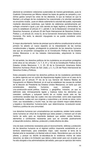 electoral se cometieron violaciones sustanciales de manera generalizada, pues la
Coalición Compromiso por México rebasó los topes de gastos de campaña y con
dichos gastos compró los votos de los electores, lo que se traduce en que la
libertad y el sufragio de los ciudadanos fue coaccionada y la voluntad expresada
se encuentra viciada, pues en efecto solamente la voluntad del pueblo, expresada
mediante elecciones auténticas, que habrán de celebrarse periódicamente por
sufragio universal e igual y por voto secreto es legal, legítima y democrática, tal
como lo establecen el artículo 21.1, párrafo 3, de la Declaración Universal de los
Derechos Humanos; el artículo 25 del Pacto Internacional de Derechos Civiles y
Político; y, el artículo 23, inciso b), de la Convención Americana Sobre Derechos
Humanos. Por tanto, la elección impugnada no se puede considerar como
democrática.

A mayor abundamiento, hemos de precisar que la reforma constitucional al artículo
primero ha abierto un nuevo espectro en la interpretación de las normas
constitucionales y legales, privilegiando la protección de los derechos humanos
sea que se encuentren consagrados en la Constitución Política de los Estados
Unidos Mexicanos o en los tratados internacionales, adquiriendo la misma
jerarquía.

En tal sentido, los derechos políticos de los ciudadanos se encuentran protegidos
entre otros en los artículos 1, 6, 7, 9, 41 y 133 de la Constitución Política de los
Estados Unidos Mexicanos; 1, 2, 23, 30 de la Convención Americana Sobre
Derechos Humanos (Pacto de San José), y 2, 3 y 25 del Pacto Internacional de
Derechos Civiles y Políticos.

Estos preceptos armonizan los derechos políticos de los ciudadanos permitiendo
su plena vigencia aun en contra de disposiciones legales (como en el caso de lo
dispuesto por el artículo 77 bis de la Ley General del Sistema Medios de
Impugnación en Materia Electoral, en el cual se establecen las causas de nulidad
de la elección de Presidente los Estados Unidos Mexicanos), en tanto que son
considerados         derechos      humanos,       cuyo      concepto          es
una construcción social, política, histórica, y geográfica, inclusive, ya que su
definición esta intrínsecamente ligada y trastoca todos los elementos que
coexisten, confluyen y subyacen dentro de un núcleo social, esto es: las
condiciones sociales bajo las cuales vive esa comunidad, como está organizada
políticamente, cuáles son sus orígenes y costumbres y en donde se ubica, como
viven, sus necesidades y mucho mas, se dice que existirá mayor tutela efectiva
y respeto a los derechos humanos tanto que determinamos la evolución social,
histórica y política de una comunidad.

Los derechos humanos son universalísimos por excelencia, existen tanto existan
seres humanos en virtud de la dignidad que estos poseen y merecen por el solo
hecho de serlo, pero es importante destacar que existen ciertos factores,
elementos o condiciones necesarias para que se concrete positivamente
el desarrollo evolutivo, defensa, protección y tutela efectiva de ellos.

Una de esas condiciones necesarias para el reconocimiento, defensa y protección
de los derechos humanos es el régimen político imperante socialmente en un
territorio determinado, para entenderlo mejor, cabe recordar el tema de la
libertad ante la necesidad y la libertad ante el miedo. Recordemos que uno de los
pilares, y porque no decirlo la naturaleza de la existencia misma de estos
derechos, se debe a la limitación que debía y debe existir para con el poder que
ha sido otorgado a los administradores del estado, para que en ejercicio del mismo

                                                                                 50
 