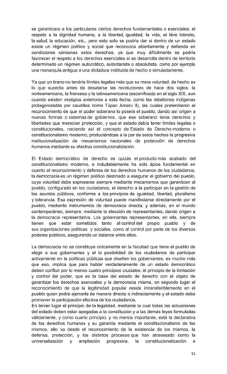 se garantizara a los particulares ciertos derechos fundamentales o esenciales: el
respeto a la dignidad humana, a la libertad, igualdad, la vida, el libre tránsito,
la salud, la educación, etc., pero esto solo se podría dar si dentro de un estado
existe un régimen político y social que reconozca abiertamente y defienda en
condiciones cónsonas estos derechos, ya que muy difícilmente se podría
favorecer el respeto a los derechos esenciales si se desarrolla dentro de territorio
determinado un régimen autocrático, autoritarista o absolutista, como por ejemplo
una monarquía antigua o una dictadura instituida de hecho o simuladamente.

Ya que un tirano no tendría límites legales más que su mera voluntad, de hecho es
lo que sucedía antes de desatarse las revoluciones de hace dos siglos: la
norteamericana, la francesa y la latinoamericana (escenificada en el siglo XIX, aun
cuando existen vestigios anteriores a esta fecha, como las rebeliones indígenas
protagonizadas por caudillos como Túpac Amaru II), las cuales pretendieron el
reconocimiento de que el poder soberano lo poseía el pueblo, dando así origen a
nuevas formas o sistemas de gobiernos, que ese soberano tenia derechos y
libertades que merecían protección, y que el estado debía tener límites legales o
constitucionales, naciendo así el concepto de Estado de Derecho moderno o
constitucionalismo moderno, produciéndose a la par de estos hechos la progresiva
institucionalización de mecanismos nacionales de protección de derechos
humanos mediante su efectiva constitucionalización.

El Estado democrático de derecho es quizás el producto más acabado del
constitucionalismo moderno, e indudablemente ha sido ápice fundamental en
cuanto al reconocimiento y defensa de los derechos humanos de los ciudadanos,
la democracia es un régimen político destinado a asegurar el gobierno del pueblo,
cuya voluntad debe expresarse siempre mediante mecanismos que garanticen al
pueblo, configurado en los ciudadanos, el derecho a la participar en la gestión de
los asuntos públicos, conforme a los principios de igualdad, libertad, pluralismo
y tolerancia. Esa expresión de voluntad puede manifestarse directamente por el
pueblo, mediante instrumentos de democracia directa; y además, en el mundo
contemporáneo, siempre, mediante la elección de representantes, dando origen a
la democracia representativa. Los gobernantes representantes, en ella, siempre
tienen que estar sometidos tanto al control del propio pueblo y de
sus organizaciones políticas y sociales, como al control por parte de los diversos
poderes públicos, asegurando un balance entre ellos.

La democracia no se constituye únicamente en la facultad que tiene el pueblo de
elegir a sus gobernantes y el la posibilidad de los ciudadanos de participar
activamente en la políticas públicas que diseñen los gobernantes, es mucho más
que eso, implica que para hablar verdaderamente de un estado democrático
deben confluir por lo menos cuatro principios cruciales: el principio de la limitación
y control del poder, que es la base del estado de derecho con el objeto de
garantizar los derechos esenciales y la democracia misma, en segundo lugar el
reconocimiento de que la legitimidad popular reside intransferiblemente en el
pueblo quien podrá ejercerla de manera directa o indirectamente y el estado debe
promover la participación efectiva de los ciudadanos.
En tercer lugar el principio de la legalidad, mediante la cual todas las actuaciones
del estado deben estar apegadas a la constitución y a las demás leyes formuladas
válidamente, y como cuarto principio, y no menos importante, está la declarativa
de los derechos humanos y su garantía mediante el constitucionalismo de los
mismos, ello va desde el reconocimiento de la existencia de los mismos, la
defensa, protección, y los distintos procesos que han atravesado como la
universalización    y ampliación progresiva,          la   constitucionalización e

                                                                                   51
 