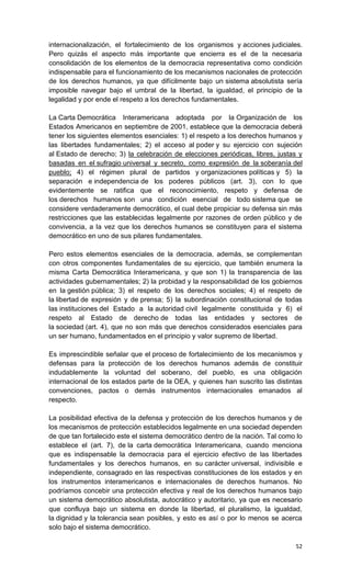 internacionalización, el fortalecimiento de los organismos y acciones judiciales.
Pero quizás el aspecto más importante que encierra es el de la necesaria
consolidación de los elementos de la democracia representativa como condición
indispensable para el funcionamiento de los mecanismos nacionales de protección
de los derechos humanos, ya que difícilmente bajo un sistema absolutista sería
imposible navegar bajo el umbral de la libertad, la igualdad, el principio de la
legalidad y por ende el respeto a los derechos fundamentales.

La Carta Democrática Interamericana adoptada por la Organización de los
Estados Americanos en septiembre de 2001, establece que la democracia deberá
tener los siguientes elementos esenciales: 1) el respeto a los derechos humanos y
las libertades fundamentales; 2) el acceso al poder y su ejercicio con sujeción
al Estado de derecho; 3) la celebración de elecciones periódicas, libres, justas y
basadas en el sufragio universal y secreto, como expresión de la soberanía del
pueblo; 4) el régimen plural de partidos y organizaciones políticas y 5) la
separación e independencia de los poderes públicos (art. 3), con lo que
evidentemente se ratifica que el reconocimiento, respeto y defensa de
los derechos humanos son una condición esencial de todo sistema que se
considere verdaderamente democrático, el cual debe propiciar su defensa sin más
restricciones que las establecidas legalmente por razones de orden público y de
convivencia, a la vez que los derechos humanos se constituyen para el sistema
democrático en uno de sus pilares fundamentales.

Pero estos elementos esenciales de la democracia, además, se complementan
con otros componentes fundamentales de su ejercicio, que también enumera la
misma Carta Democrática Interamericana, y que son 1) la transparencia de las
actividades gubernamentales; 2) la probidad y la responsabilidad de los gobiernos
en la gestión pública; 3) el respeto de los derechos sociales; 4) el respeto de
la libertad de expresión y de prensa; 5) la subordinación constitucional de todas
las instituciones del Estado a la autoridad civil legalmente constituida y 6) el
respeto al Estado de derecho de todas las entidades y sectores de
la sociedad (art. 4), que no son más que derechos considerados esenciales para
un ser humano, fundamentados en el principio y valor supremo de libertad.

Es imprescindible señalar que el proceso de fortalecimiento de los mecanismos y
defensas para la protección de los derechos humanos además de constituir
indudablemente la voluntad del soberano, del pueblo, es una obligación
internacional de los estados parte de la OEA, y quienes han suscrito las distintas
convenciones, pactos o demás instrumentos internacionales emanados al
respecto.

La posibilidad efectiva de la defensa y protección de los derechos humanos y de
los mecanismos de protección establecidos legalmente en una sociedad dependen
de que tan fortalecido este el sistema democrático dentro de la nación. Tal como lo
establece el (art. 7), de la carta democrática Interamericana, cuando menciona
que es indispensable la democracia para el ejercicio efectivo de las libertades
fundamentales y los derechos humanos, en su carácter universal, indivisible e
independiente, consagrado en las respectivas constituciones de los estados y en
los instrumentos interamericanos e internacionales de derechos humanos. No
podríamos concebir una protección efectiva y real de los derechos humanos bajo
un sistema democrático absolutista, autocrático y autoritario, ya que es necesario
que confluya bajo un sistema en donde la libertad, el pluralismo, la igualdad,
la dignidad y la tolerancia sean posibles, y esto es así o por lo menos se acerca
solo bajo el sistema democrático.

                                                                                52
 