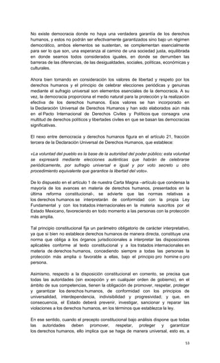 No existe democracia donde no haya una verdadera garantía de los derechos
humanos, y estos no podrán ser efectivamente garantizados sino bajo un régimen
democrático, ambos elementos se sustentan, se complementan esencialmente
para ser lo que son, una esperanza al camino de una sociedad justa, equilibrada
en donde seamos todos considerados iguales, en donde se derrumben las
barreras de las diferencias, de las desigualdades, sociales, políticas, económicas y
culturales.

Ahora bien tomando en consideración los valores de libertad y respeto por los
derechos humanos y el principio de celebrar elecciones periódicas y genuinas
mediante el sufragio universal son elementos esenciales de la democracia. A su
vez, la democracia proporciona el medio natural para la protección y la realización
efectiva de los derechos humanos. Esos valores se han incorporado en
la Declaración Universal de Derechos Humanos y han sido elaborados aún más
en el Pacto Internacional de Derechos Civiles y Políticos que consagra una
multitud de derechos políticos y libertades civiles en que se basan las democracias
significativas.

El nexo entre democracia y derechos humanos figura en el artículo 21, fracción
tercera de la Declaración Universal de Derechos Humanos, que establece:

«La voluntad del pueblo es la base de la autoridad del poder público; esta voluntad
se expresará mediante elecciones auténticas que habrán de celebrarse
periódicamente, por sufragio universal e igual y por voto secreto u otro
procedimiento equivalente que garantice la libertad del voto».

De lo dispuesto en el artículo 1 de nuestra Carta Magna –artículo que condensa la
mayoría de los avances en materia de derechos humanos, presentados en la
última reforma constitucional-, se advierte que las normas relativas a
los derechos humanos se interpretarán de conformidad con la propia Ley
Fundamental y con los tratados internacionales en la materia suscritos por el
Estado Mexicano, favoreciendo en todo momento a las personas con la protección
más amplia.

Tal principio constitucional fija un parámetro obligatorio de carácter interpretativo,
ya que si bien no establece derechos humanos de manera directa, constituye una
norma que obliga a los órganos jurisdiccionales a interpretar las disposiciones
aplicables conforme al texto constitucional y a los tratados internacionales en
materia de derechos humanos, concediendo siempre a todas las personas la
protección más amplia o favorable a ellas, bajo el principio pro homine o pro
persona.

Asimismo, respecto a la disposición constitucional en comento, se precisa que
todas las autoridades (sin excepción y en cualquier orden de gobierno), en el
ámbito de sus competencias, tienen la obligación de promover, respetar, proteger
y garantizar los derechos humanos, de conformidad con los principios de
universalidad, interdependencia, indivisibilidad y progresividad; y que, en
consecuencia, el Estado deberá prevenir, investigar, sancionar y reparar las
violaciones a los derechos humanos, en los términos que establezca la ley.

En ese sentido, cuando el precepto constitucional bajo análisis dispone que todas
las autoridades deben promover, respetar, proteger y garantizar
los derechos humanos, ello implica que se haga de manera universal, esto es, a

                                                                                   53
 