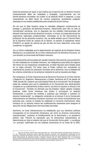 todas las personas por igual, lo que implica que el ejercicio de un derecho humano
necesariamente debe ser respetado y protegido, conjuntamente con los
demás derechos vinculados; los cuales no se deberán dividir ni dispersar, y cuya
interpretación se debe hacer de manera progresiva, prohibiendo cualquier
retroceso en los medios establecidos para el ejercicio de los mismos.

De ahí que la Sala Superior tenga la ineludible obligación constitucional de
proteger y garantizar los derechos humanos. Observando para ello no solo la
normatividad vernácula, sino lo dispuesto por los tratados internacionales del
derecho internacional de los derechos humanos, e incluso, la jurisprudencia de los
organismos regionales jurisdiccionales, imbricados en la red internacional de
protección de los derechos humanos. Así, es dable señalar que el Tribunal Pleno
de la Suprema Corte de Justicia de la Nación, al resolver el expediente Varios
912/2010, en sesión de catorce de julio de dos mil once, determinó, entre otras
cuestiones, lo siguiente:

-Es un hecho inobjetable que la determinación de sujeción de los Estados Unidos
Mexicanos a la jurisdicción de la Corte Interamericana de Derechos Humanos, es
una decisión ya consumada del Estado mexicano.

Las resoluciones pronunciadas por aquella instancia internacional cuya jurisdicción
ha sido aceptada por el Estado mexicano, son obligatorias para todos los órganos
del mismo en sus respectivas competencias, al haber figurado como Estado parte
en un litigio concreto. Por tanto, para el Poder Judicial son vinculantes no
solamente los puntos de resolución concretos de la sentencia, sino la totalidad de
los criterios contenidos en la sentencia mediante la cual se resuelve ese litigio.

Así verbigracia, la Corte Interamericana de Derechos Humanos en el Caso Garrido
y Baigorria Vs. Argentina. Reparaciones y Costas. Sentencia de 27 de agosto de
1998, párrafo 68, sostiene que todo Estado Parte de la Convención “ha de adoptar
todas las medidas para que lo establecido en la Convención sea efectivamente
cumplido en su ordenamiento jurídico interno, tal como lo requiere el artículo 2 de
la Convención”. También ha afirmado que los Estados “deben adoptar medidas
positivas, evitar tomar iniciativas que limiten o conculquen un derecho
fundamental, y suprimir las medidas y prácticas que restrinjan o vulneren un
derecho fundamental”. La obligación contenida en el artículo 2 de la Convención
Interamericana de Derechos Humanos reconoce una norma consuetudinaria que
prescribe que, cuando un Estado ha celebrado un convenio internacional, debe
introducir en su derecho interno las modificaciones necesarias para asegurar la
ejecución de las obligaciones internacionales asumidas.

Asimismo, la Corte Interamericana ha establecido que Los derechos políticos
consagrados en la Convención Americana, así como en diversos instrumentos
internacionales1, propician el fortalecimiento de la democracia y el pluralismo
político. Ese Tribunal ha expresado que “la democracia representativa es
determinante en todo el sistema del que la Convención forma parte”, y constituye
“un ‘principio’ reafirmado por los Estados americanos en la Carta de la OEA,




1
         Algunos de estos instrumentos internacionales son: Carta Democrática Interamericana (artículos 2,
3 y 6); Convención Americana sobre Derechos Humanos (artículo 23); Declaración Americana de los
Derechos y Deberes del Hombre (artículo XX); Declaración Universal de los Derechos Humanos (artículo 21);
Pacto Internacional de Derechos Civiles y Políticos (artículo 25) de 1993; Protocolo No. 1 al Convenio
Europeo para la Protección de los Derechos Humanos y de las Libertades Fundamentales (artículo 3); y Carta
Africana de los Derechos Humanos y de los Pueblos “Carta de Banjul” (artículo 13).


                                                                                                       54
 