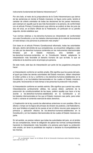 instrumento fundamental del Sistema Interamericano”2.

Por otro lado, el resto de la jurisprudencia de la Corte Interamericana que deriva
de las sentencias en donde el Estado mexicano no figura como parte, tendrá el
carácter de criterio orientador de todas las decisiones de los jueces mexicanos,
pero siempre en aquello que le sea más favorecedor a la persona, de conformidad
con el artículo Primero Constitucional cuya reforma se publicó el diez de junio de
dos mil once, en el Diario Oficial de la Federación, en particular en su párrafo
segundo, donde establece que:

"Las normas relativas a los derechos humanos se interpretarán de conformidad
con esta Constitución y con los tratados internacionales de la materia favoreciendo
en todo tiempo a las personas la protección más amplia."

Con base en el artículo Primero Constitucional reformado, todas las autoridades
del país, dentro del ámbito de sus competencias, se encuentran obligadas a velar
no sólo por los derechos humanos contenidos en los instrumentos internacionales
firmados      por      el    Estado       mexicano,    sino     también      por
los derechos humanos contenidos en la Constitución federal, adoptando la
interpretación más favorable al derecho humano de que se trate, lo que se
entiende en la doctrina como el principio pro persona.

De este modo, este tipo de interpretación por parte de los juzgadores presupone
hacer:

a) Interpretación conforme en sentido amplio. Ello significa que los jueces del país,
al igual que todas las demás autoridades del Estado mexicano, deben interpretar
el orden jurídico a la luz y conforme a los derechos humanos establecidos en la
Constitución y en los tratados internacionales en los cuales el Estado mexicano
sea parte, favoreciendo en todo tiempo a las personas la protección más amplia.

b) Interpretación conforme en sentido estricto. Ello significa que cuando hay varias
interpretaciones jurídicamente válidas, los jueces deben, partiendo de la
presunción de constitucionalidad de las leyes, preferir aquélla que hace a la ley
acorde a los derechos humanos establecidos en la Constitución y en
los tratados internacionales en los que el Estado mexicano sea parte, para evitar
incidir o vulnerar el contenido esencial de estos derechos.

c) Inaplicación de la ley cuando las alternativas anteriores no son posibles. Ello no
afecta o rompe con la lógica del principio de división de poderes y del federalismo,
sino que fortalece el papel de los jueces al ser el último recurso para asegurar la
primacía y aplicación efectiva de los derechos humanos establecidos en la
Constitución y en los tratados internacionales de los cuales el Estado mexicano es
parte.

En tal sentido, es preciso reiterar que todas las autoridades del país, en el ámbito
de sus competencias, tienen la obligación de aplicar las normas correspondientes
haciendo la interpretación más favorable a la persona para lograr su protección
más amplia, sin tener la posibilidad de inaplicar o declarar la incompatibilidad de
las mismas.



2
        Cfr. La Expresión "Leyes" en el Artículo 30 de la Convención Americana sobre Derechos Humano,
supra nota 49, párr. 34.



                                                                                                  55
 