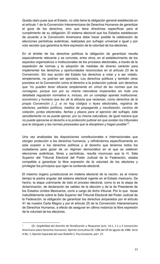 Queda claro pues que el Estado, no sólo tiene la obligación general establecida en
el artículo 1 de la Convención Interamericana de Derechos Humanos de garantizar
el goce de los derechos, sino que tiene directrices específicas para el
cumplimiento de su obligación. El sistema electoral que los Estados establezcan
de acuerdo a la Convención Americana debe hacer posible la celebración de
elecciones periódicas auténticas, realizadas por sufragio universal e igual y por
voto secreto que garantice la libre expresión de la voluntad de los electores.

En el ámbito de los derechos políticos la obligación de garantizar resulta
especialmente relevante y se concreta, entre otros, en el establecimiento de los
aspectos organizativos o institucionales de los procesos electorales, a través de la
expedición de normas y la adopción de medidas de diverso carácter para
implementar los derechos y oportunidades reconocidos en el artículo 23 de la
Convención. Sin esa acción del Estado los derechos a votar y a ser votado,
simplemente, no podrían ser ejercidos. Los derechos políticos y también otros
previstos en la Convención como el derecho a la protección judicial, son derechos
que “no pueden tener eficacia simplemente en virtud de las normas que los
consagran, porque son por su misma naturaleza inoperantes sin toda una
detallada regulación normativa e, incluso, sin un complejo aparato institucional,
económico y humano que les dé la eficacia que reclaman, como derechos de la
propia Convención […], si no hay códigos o leyes electorales, registros de
electores, partidos políticos, medios de propaganda y movilización, centros de
votación, juntas electorales, fechas y plazos para el ejercicio del sufragio, éste
sencillamente no se puede ejercer, por su misma naturaleza; de igual manera que
no puede ejercerse el derecho a la protección judicial sin que existan los tribunales
que la otorguen y las normas procesales que la disciplinen y hagan posible”3.


Una vez analizadas las disposiciones constitucionales e internacionales que
otorgan protección a los derechos humanos, y refiriéndonos específicamente en
esta ocasión a los derechos políticos y al derecho que tenemos todos los
ciudadanos para gozar de un régimen democrático en el que se celebren
elecciones auténticas, libres y periódicas, resulta inconcuso que la H. Sala
Superior del Tribunal Electoral del Poder Judicial de la Federación, estaba
compelida a garantizar la libre expresión de la voluntad de los electores y
privilegiar los principios que rigen la contienda electoral.

El máximo órgano jurisdiccional en materia electoral de la nación, es al mismo
tiempo la piedra angular del sistema electoral vigente en el Estado mexicano. De
hecho, la etapa culminante de todo el proceso electoral, como lo es la etapa de
dictaminación, de declaración de validez de la elección y de la de Presidente de
los Estados Unidos Mexicanos, corre a cargo de dicho tribunal. Por lo que recae
ineludiblemente sobre la Sala Superior del Tribunal Electoral del Poder Judicial de
la Federación, la obligación de garantizar los derechos amparados por el artículo
41 de nuestra Carta Magna y por el artículo 25 de la Convención Interamericana
de Derechos Humanos, a efecto de asegurar en última instancia la libre expresión
de la voluntad de los electores.



3
        Cfr. Exigibilidad del Derecho de Rectificación o Respuesta (arts. 14.1, 1.1 y 2 Convención
Americana sobre Derechos Humanos). Opinión Consultiva OC-7/86 del 29 de agosto de 1986. Serie
A No. 7, Opinión Separada del Juez Rodolfo E. Piza Escalante, párr. 27.




                                                                                               57
 