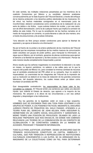 En este sentido, las múltiples violaciones perpetradas por los miembros de la
coalición Compromiso por México y su candidato, debieron analizarse
concienzudamente por la Sala Superior del Tribunal Electoral, a través del enfoque
de la máxima protección a los derechos político electorales de los mexicanos. En
tal virtud, los hechos materiales consignados en el mencionado juicio de
inconformidad, debieron considerarse como constitutivos de la realización de una
serie de delitos o de ilícitos, cuyos autores trataron de ocultar, y por esa razón,
son de difícil demostración, como la de cualquier hecho que implica la comisión de
delitos de esta índole. Por lo que la acreditación de los hechos narrados en el
medio de impugnación en comento, no podía llevarse a cabo de otra manera, sino
a través de presunciones y de pruebas indiciarias.

“Una elección es libre porque existan condiciones para ejercer la libertad de
expresión y se ejerce el derecho a la información”.

No por el hecho de no probar a la entera satisfacción de los miembros del Tribunal
Electoral que las empresas monopólicas de los medios masivos de comunicación
están coludidas con grupos de poder político, para manipular la información, se
sigue que en México, por el contrario, gozamos de plenas condiciones para ejercer
el derecho a la libertad de expresión y de libre acceso a la información. Pensar de
esta manera resulta completamente irresponsable y parcial.

Ahora resulta que los señores magistrados no encendieron la televisión o la radio
en meses, no leyeron periódicos, no salieron a las calles para ver lo que la
mayoría del pueblo de México vio, para constatar la inmensa cantidad de recursos
que el candidato presidencial del PRI utilizó en su campaña. Aquí no existió la
imparcialidad. La unanimidad de los integrantes del Tribunal da la impresión de
que su resolución se elaboró en la mesa de redacción de los grandes consorcios
televisivos, del duopolio televisivo, los cuales meses antes ya daban como
triunfador al candidato del PRI.

Qué desagradable contradicción, los responsables de hacer valer la ley,
convalidan su violación. El Tribunal emitió una sentencia que valida una elección
injusta, que violenta el Estado de derecho, que agravia a la mayoría de los
mexicanos. No actuaron a la altura de las circunstancias y con esa actitud
degradan y desprestigian a las instituciones.

     Hoy los garantes de la legalidad, están en duda y bajo sospecha.
HOMBRES QUE SE ESCONDEN TRAS UNA TOGA PARA LEGITIMAR A LOS
GRUPOS DE PODER, A LOS PODERES FÁCTICOS, MEDIANTE EL DISCURSO
JURÍDICO PROPIO DE PRINCIPIOS DEL SIGLO PASADO. ATIENDEN A LA
TEORÍA PURA DEL DERECHO DE JOHN KELSEN, PARA ASEGURAR EL
HERMETISMO EN UN CAMPO SOCIAL EXCLUSIVISTA Y GARANTIZAR AL
MISMO TIEMPO UNA POSICIÓN DE PRIVILEGIOS. DEJANDO DE LADO LA
REALIDAD TREPIDANTE QUE NOS ENVUELVE, EN DONDE HAN COBRADO
RELEVANCIA LAS TEORÍAS DE LA COMUNICACIÓN EN UN CONTEXTO DE
GLOBALIZACIÓN Y DE CONSTANTES CAMBIOS EN LA MANERA DE
ACCEDER, PROCESAR Y TRANSMITIR INFORMACIÓN.

TODO ELLO PARA JUSTIFICAR, LEGITIMAR - DESDE UN DISCURSO QUE EN
TÉRMINOS SOCIOLÓGICOS CONSTITUYE UN CAPITAL SIMBÓLICO Y
CULTURAL, QUE POR TRADICIÓN O REPRODUCCIÓN DE INSTITUCIONES
CULTURALES CONVENIENTES A LAS ELITES, SE HA ARRAIGADO EN EL
IMAGINARIO DE LA COLECTIVIDAD COMO UN FIEL PARA DETERMINAR

                                                                                58
 