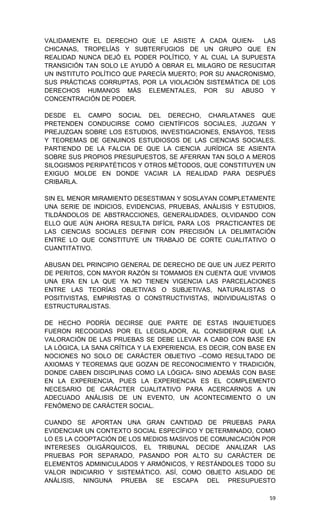 VALIDAMENTE EL DERECHO QUE LE ASISTE A CADA QUIEN-        LAS
CHICANAS, TROPELÍAS Y SUBTERFUGIOS DE UN GRUPO QUE EN
REALIDAD NUNCA DEJÓ EL PODER POLÍTICO, Y AL CUAL LA SUPUESTA
TRANSICIÓN TAN SOLO LE AYUDÓ A OBRAR EL MILAGRO DE RESUCITAR
UN INSTITUTO POLÍTICO QUE PARECÍA MUERTO; POR SU ANACRONISMO,
SUS PRÁCTICAS CORRUPTAS, POR LA VIOLACIÓN SISTEMÁTICA DE LOS
DERECHOS HUMANOS MÁS ELEMENTALES, POR SU ABUSO Y
CONCENTRACIÓN DE PODER.

DESDE EL CAMPO SOCIAL DEL DERECHO, CHARLATANES QUE
PRETENDEN CONDUCIRSE COMO CIENTÍFICOS SOCIALES, JUZGAN Y
PREJUZGAN SOBRE LOS ESTUDIOS, INVESTIGACIONES, ENSAYOS, TESIS
Y TEOREMAS DE GENUINOS ESTUDIOSOS DE LAS CIENCIAS SOCIALES.
PARTIENDO DE LA FALCIA DE QUE LA CIENCIA JURÍDICA SE ASIENTA
SOBRE SUS PROPIOS PRESUPUESTOS, SE AFERRAN TAN SOLO A MEROS
SILOGISMOS PERIPATÉTICOS Y OTROS MÉTODOS, QUE CONSTITUYEN UN
EXIGUO MOLDE EN DONDE VACIAR LA REALIDAD PARA DESPUÉS
CRIBARLA.

SIN EL MENOR MIRAMIENTO DESESTIMAN Y SOSLAYAN COMPLETAMENTE
UNA SERIE DE INDICIOS, EVIDENCIAS, PRUEBAS, ANÁLISIS Y ESTUDIOS,
TILDÁNDOLOS DE ABSTRACCIONES, GENERALIDADES, OLVIDANDO CON
ELLO QUE AÚN AHORA RESULTA DIFÍCIL PARA LOS PRACTICANTES DE
LAS CIENCIAS SOCIALES DEFINIR CON PRECISIÓN LA DELIMITACIÓN
ENTRE LO QUE CONSTITUYE UN TRABAJO DE CORTE CUALITATIVO O
CUANTITATIVO.

ABUSAN DEL PRINCIPIO GENERAL DE DERECHO DE QUE UN JUEZ PERITO
DE PERITOS, CON MAYOR RAZÓN SI TOMAMOS EN CUENTA QUE VIVIMOS
UNA ERA EN LA QUE YA NO TIENEN VIGENCIA LAS PARCELACIONES
ENTRE LAS TEORÍAS OBJETIVAS O SUBJETIVAS, NATURALISTAS O
POSITIVISTAS, EMPIRISTAS O CONSTRUCTIVISTAS, INDIVIDUALISTAS O
ESTRUCTURALISTAS.

DE HECHO PODRÍA DECIRSE QUE PARTE DE ESTAS INQUIETUDES
FUERON RECOGIDAS POR EL LEGISLADOR, AL CONSIDERAR QUE LA
VALORACIÓN DE LAS PRUEBAS SE DEBE LLEVAR A CABO CON BASE EN
LA LÓGICA, LA SANA CRÍTICA Y LA EXPERIENCIA. ES DECIR, CON BASE EN
NOCIONES NO SOLO DE CARÁCTER OBJETIVO –COMO RESULTADO DE
AXIOMAS Y TEOREMAS QUE GOZAN DE RECONOCIMIENTO Y TRADICIÓN,
DONDE CABEN DISCIPLINAS COMO LA LÓGICA- SINO ADEMÁS CON BASE
EN LA EXPERIENCIA, PUES LA EXPERIENCIA ES EL COMPLEMENTO
NECESARIO DE CARÁCTER CUALITATIVO PARA ACERCARNOS A UN
ADECUADO ANÁLISIS DE UN EVENTO, UN ACONTECIMIENTO O UN
FENÓMENO DE CARÁCTER SOCIAL.

CUANDO SE APORTAN UNA GRAN CANTIDAD DE PRUEBAS PARA
EVIDENCIAR UN CONTEXTO SOCIAL ESPECÍFICO Y DETERMINADO, COMO
LO ES LA COOPTACIÓN DE LOS MEDIOS MASIVOS DE COMUNICACIÓN POR
INTERESES OLIGÁRQUICOS, EL TRIBUNAL DECIDE ANALIZAR LAS
PRUEBAS POR SEPARADO, PASANDO POR ALTO SU CARÁCTER DE
ELEMENTOS ADMINICULADOS Y ARMÓNICOS, Y RESTÁNDOLES TODO SU
VALOR INDICIARIO Y SISTEMÁTICO. ASÍ, COMO OBJETO AISLADO DE
ANÁLISIS, NINGUNA PRUEBA SE ESCAPA DEL PRESUPUESTO

                                                                59
 