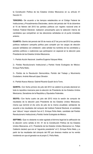 la Constitución Política de los Estados Unidos Mexicanos en su artículo 41
fracción IV.

TERCERO.- De acuerdo a los tiempos establecidos en el Código Federal de
Instituciones y Procedimientos Electorales, dentro del periodo del 18 de diciembre
al 15 de febrero del 2012 los partidos políticos con registro nacional ante el
Instituto Federal Electoral, realizaron precampaña para la selección interna de
candidatos que competirían en las elecciones señaladas en el punto inmediato
anterior.

CUARTO.- Dentro del periodo del 30 de marzo al 27 de junio del 2012 los partidos
políticos realizaron campaña política para competir por los cargos de elección
popular señalados con antelación; cabe señalar los nombres de los candidatos y
partidos políticos o coaliciones que participaron en especial en la elección para
Presidente de los Estados Unidos Mexicanos.

1.- Partido Acción Nacional: Josefina Eugenia Vázquez Mota;

2.- Partido Revolucionario Institucional y Partido Verde Ecologista de México:
Enrique Peña Nieto;

3.- Partido de la Revolución Democrática, Partido del Trabajo y Movimiento
Ciudadano: Andrés Manuel López Obrador.

4.- Partido Nueva Alianza: Gabriel Ricardo Quadri de la Torre.

QUINTO.- Con fecha primero de julio del 2012 se celebró la jornada electoral en
toda la republica mexicana para la elección de Presidente de los Estados Unidos
Mexicanos, Senadores de la República y Diputados Federales.

SEXTO.- Con fecha cuatro de julio del 2012 inicio la sesión de computo de
resultados de la elección para Presidente de los Estados Unidos Mexicanos,
misma que terminó el día ocho de julio de la misma anualidad, señalando de
acuerdo a los resultados del computo del Instituto Federal Electoral, el candidato
que “obtuvo” mayor votación fue el C. Enrique Peña Nieto, candidato del Partido
Revolucionario Institucional y Partido Verde Ecologista de México.

SEPTIMO.- Que no obstante no estar agotado el término legal de la calificación de
la elección como señala el Art. 41 de la Constitución Política de los Estados
Unidos Mexicanos, el C. Presidente de los Estados Unidos Mexicanos Lic. Felipe
Calderón declaró que era el “siguiente presidente” el C. Enrique Peña Nieto, y a
partir de los resultados del cómputo del IFE por diversos medios se ha venido
insistiendo en que el ganador es el propio C. Peña Nieto.




                                                                                 6
 