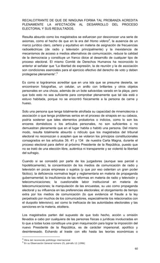 RECALCITRANTE DE QUE DE NINGUNA FORMA TAL PROBANZA ACREDITA
PLENAMENTE LA AFECTACIÓN AL DESARROLLO DEL PROCESO
ELECTORAL Y SUS RESULTADOS.

Resulta absurdo como los magistrados se esfuerzan por desconocer una serie de
axiomas, como el hecho de que en la era del Homo videns4, la ausencia de un
marco jurídico claro, certero y equitativo en materia de asignación de frecuencias
radioeléctricas (de radio y televisión principalmente) y la inexistencia de
mecanismos de acceso a medios alternativos de comunicación, reduce la calidad
de la democracia y constituye un franco óbice al desarrollo de cualquier tipo de
proceso electoral. El mismo Comité de Derechos Humanos ha reconocido lo
anterior al señalar que “La libertad de expresión, la de reunión y la de asociación
son condiciones esenciales para el ejercicio efectivo del derecho de voto y deben
protegerse plenamente”.5

Es como si lográramos acreditar que en una isla que se presume desierta, se
encontraron fotografías, un celular, un anillo con brillantes y otros objetos
personales en una choza, además de un bote salvavidas varado en la playa, pero
que todo esto no sea suficiente para comprobar plenamente que tal isla está o
estuvo habitada, porque no se encontró físicamente a la persona de carne y
hueso.

Solo una persona que tenga totalmente atrofiada su capacidad de mnemotecnia o
asociación o que tenga problemas serios en el proceso de sinapsis en su cabeza,
podría sostener que tales elementos probatorios o indicios, como lo son los
enceres domésticos o los artículos personales, no son suficientes o no
demuestran plenamente que en el lugar habita o habitó una persona. Del mismo
modo, resulta totalmente absurdo o ridículo que los magistrados del tribunal
electoral no reconozcan o acepten que se violaron los principios constitucionales
consagrados en los artículos 39, 41 y 134 de nuestra Carta Magna, durante el
proceso electoral para definir al próximo Presidente de la República, puesto que
no se trató de una elección libre, auténtica ni transparente y se violentó la libertad
del sufragio.

Cuando si se concedió por parte de los juzgadores (aunque sea parcial o
hipotéticamente), la concentración de los medios de comunicación de radio y
televisión en pocas empresas o sujetos (y que por eso ostentan un gran poder
fáctico); la deficiencia normativa legal y reglamentaria en materia de propaganda
gubernamental; la insuficiencia de las reformas en materia de radio y televisión y
telecomunicaciones; la cuestionable labor institucional en materia de
telecomunicaciones; la manipulación de las encuestas, su uso como propaganda
electoral y su influencia en las preferencias electorales; el otorgamiento de tiempo
extra por los medios de comunicación (lo que evidencia el fraude a la ley
perpetrado por muchos de los comunicadores, especialmente los relacionados con
el duopolio televisivo); así como la ineficacia de las autoridades electorales y las
sanciones en la materia, etcétera.

Los magistrados parten del supuesto de que todo hecho, acción u omisión
llevados a cabo por cualquiera de las personas físicas o jurídicas involucradas en
lo que a todas luces constituye una gran maquinación para lograr la imposición del
nuevo Presidente de la República, es de carácter impersonal, apolítico y
desinteresado. Echando al traste con ello hasta las teorías económicas o

4
    Obra del reconocido politólogo internacional
5
    En su Observación General número 25, párrafo 12 (1996)

                                                                                   60
 