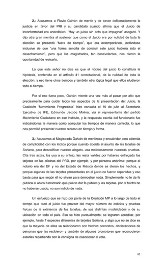 2.- Acusamos a Flavio Galván de mentir y de torcer deliberadamente la
justicia en favor del PRI y su candidato cuando afirma que el Juicio de
inconformidad era anecdótico. “Hay un juicio sin acto que impugnar” aseguró. Y
dijo otra gran mentira al sostener que como el Juicio era por nulidad de toda la
elección se presentó “fuera de tiempo”, que era extemporáneo, jactándose
inclusive de que “una forma sencilla de concluir este juicio hubiera sido el
desechamiento”, pero que los magistrados, tan benevolentes, nos dieron la
oportunidad de revisarlo.


      Lo que este señor no dice es que el núcleo del juicio lo constituía la
hipótesis, contenida en el artículo 41 constitucional, de la nulidad de toda la
elección, y eso tiene otros tiempos y también otra lógica legal que ellos eludieron
todo el tiempo.


      Por si eso fuera poco, Galván miente una vez más al pasar por alto que
precisamente para cuidar todos los aspectos de la presentación del Juicio, la
Coalición “Movimiento Progresista” hizo consulta el 10 de julio al Secretario
Ejecutivo de IFE, Edmundo Jacobo Molina, vía el representante del partido
Movimiento Ciudadano en ese instituto, y la respuesta escrita del funcionario fue
indicándonos la manera como computar los tiempos de manera correcta, lo que
nos permitió presentar nuestro recurso en tiempo y forma.


      3.- Acusamos al Magistrado Galván de mentiroso y encubridor pero además
de complicidad con los ilícitos porque cuando aborda el asunto de las tarjetas de
Soriana, para descalificar nuestro alegato, usa maliciosamente nuestras pruebas.
Cita tres actas, las usa a su antojo, les resta validez por haberse entregado las
tarjetas en las oficinas del PRD, por ejemplo, y por persona anónima; porque el
notario era del DF y no del Estado de México donde se dieron los hechos, y
porque algunas de las tarjetas presentadas en el juicio no fueron repartidas y eso
basta para que según él no sirvan para demostrar nada. Simplemente no le da fe
pública al único funcionario que puede dar fe pública y las tarjetas, por el hecho de
no haberse usado, no son indicio de nada.


      Un esfuerzo que se hizo por parte de la Coalición MP a lo largo de todo el
tiempo que duró el juicio fue proveer del mayor número de indicios y pruebas
físicas de la existencia de las tarjetas, de sus distintas modalidades y de su
ubicación en todo el país. Eso se hizo puntualmente; se lograron acreditar, por
ejemplo, hasta 7 especies diferentes de tarjetas Soriana, y algo que no se dice es
que la mayoría de ellas se relacionaron con hechos concretos, declaraciones de
personas que las recibieron y también de algunos promotores que reconocieron
estarlas repartiendo con la consigna de coaccionar el voto.




                                                                                  62
 