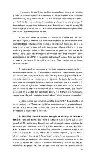 Lo acusamos de complicidad también cuando afirma, frente a los contratos
y fallos de licitación pública que entregamos al Tribunal y que prueban la relación
entre Soriana y los gobernadores del PRI (que por cierto, en un principio negaron),
que “se trata de actos jurídicos administrativos que llevan a cabo lo gobiernos de
los estados en cumplimiento de los programas de gobierno”, y cuando remata: “No
vamos a juzgar nosotros la licitud o ilicitud de estas licitaciones o adjudicaciones
que hacen los gobiernos de los estados”.


      A pesar del cúmulo de testimonios notariales de la forma como se operó
con estas tarjetas, a pesar de que mostramos evidencias no de una sino de todas
las modalidades de tarjetas, miles de ellas, y no sólo en un estado sino en todo el
país; y por si eso no fuera suficiente, agregamos múltiples artículos en prensa
nacional y extranjera sobre las filas que cientos de personas realizaron en las
tiendas para vaciar los monederos electrónicos que ellos señalaron como
proporcionados por el PRI, el magistrado Galván reviró con una frase que apunta
a volverse un clásico de la política mexicana. "Hay pruebas que no hacen
pruebas", señaló.


      Todavía más cínico es cuando, al quedar en evidencia el reparto hecho por
el gobierno del Edomex de 170 mil tarjetas a estudiantes, olímpicamente sostiene
que esto se hizo “en ejercicio de una actuación de gobierno”, y que “si está bien o
mal esta actuación no corresponde a la resolución del Juicio de Inconformidad
determinar su legalidad o ilegalidad, nosotros resolvemos sobre la elección”. Al
dejar el hueco del agotamiento de la investigación, todavía se dio el lujo de afirmar
que su dicho no era “una exoneración de lo que pueda haber”, que “existen
denuncias, en la Unidad de Fiscalización del IFE y en la PGR”, que “continuarán
seguramente y llegarán en algún momento a las conclusiones que correspondan”.


      “¿Habrá hechos que se hayan cometido ilícitamente?” Se pregunta, y él
mismo se responde: “Puede ser, serán las autoridades que corresponda las que
arriben a sus respectivas conclusiones, pero en materia electoral no esta
demostrada la ilegalidad de la elección”.


      4.- Acusamos a Pedro Esteban Penagos de mentir y de encubrir la
relación comercial entre Peña Nieto y Televisa. A él le basta que la haya
negado el IFE, asegura que lo único que está demostrado es que existieron las
entrevistas pero que no se prueba que existiera un contrato para promocionar a
EPN, a pesar de que se les entregaron convenios y contratos como el de
Alejandro Iñiquez de Televisa, facturas de esa misma empresa, y a pesar de que
obran en autos declaraciones de funcionarios y empleados de esa misma empresa
reconociendo su existencia, información que se difundió ampliamente en los
medios nacionales y extranjeros; además de mediciones y reportes, incluidos los
monitoreos del propio IFE. Aún así este señor dijo que “las pruebas no son
                                                                                  63
 