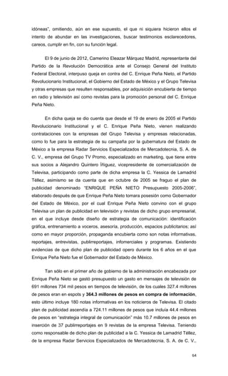 idóneas”, omitiendo, aún en ese supuesto, el que ni siquiera hicieron ellos el
intento de abundar en las investigaciones, buscar testimonios esclarecedores,
careos, cumplir en fin, con su función legal.


      El 9 de junio de 2012, Camerino Eleazar Márquez Madrid, representante del
Partido de la Revolución Democrática ante el Consejo General del Instituto
Federal Electoral, interpuso queja en contra del C. Enrique Peña Nieto, el Partido
Revolucionario Institucional, el Gobierno del Estado de México y el Grupo Televisa
y otras empresas que resulten responsables, por adquisición encubierta de tiempo
en radio y televisión así como revistas para la promoción personal del C. Enrique
Peña Nieto.


      En dicha queja se dio cuenta que desde el 19 de enero de 2005 el Partido
Revolucionario Institucional y el C. Enrique Peña Nieto, vienen realizando
contrataciones con la empresas del Grupo Televisa y empresas relacionadas,
como lo fue para la estrategia de su campaña por la gubernatura del Estado de
México a la empresa Radar Servicios Especializados de Mercadotecnia, S. A. de
C. V., empresa del Grupo TV Promo, especializado en marketing, que tiene entre
sus socios a Alejandro Quintero Íñiguez, vicepresidente de comercialización de
Televisa, participando como parte de dicha empresa la C. Yessica de Lamadrid
Téllez, asimismo se da cuenta que en octubre de 2005 se fraguo el plan de
publicidad denominado “ENRIQUE PEÑA NIETO Presupuesto 2005-2006”,
elaborado después de que Enrique Peña Nieto tomara posesión como Gobernador
del Estado de México, por el cual Enrique Peña Nieto convino con el grupo
Televisa un plan de publicidad en televisión y revistas de dicho grupo empresarial,
en el que incluye desde diseño de estrategia de comunicación: identificación
gráfica, entrenamiento a voceros, asesoría, producción, espacios publicitarios; así
como en mayor proporción, propaganda encubierta como son notas informativas,
reportajes, entrevistas, publirreportajes, infomerciales y programas. Existiendo
evidencias de que dicho plan de publicidad opero durante los 6 años en el que
Enrique Peña Nieto fue el Gobernador del Estado de México.


      Tan sólo en el primer año de gobierno de la administración encabezada por
Enrique Peña Nieto se gastó presupuesto un gasto en mensajes de televisión de
691 millones 734 mil pesos en tiempos de televisión, de los cuales 327.4 millones
de pesos eran en espots y 364.3 millones de pesos en compra de información,
esto último incluye 180 notas informativas en los noticieros de Televisa. El citado
plan de publicidad ascendía a 724.11 millones de pesos que incluía 44.4 millones
de pesos en “estrategia integral de comunicación” más 10.7 millones de pesos en
inserción de 37 publirreportajes en 9 revistas de la empresa Televisa. Teniendo
como responsable de dicho plan de publicidad a la C. Yessica de Lamadrid Téllez,
de la empresa Radar Servicios Especializados de Mercadotecnia, S. A. de C. V.,


                                                                                64
 